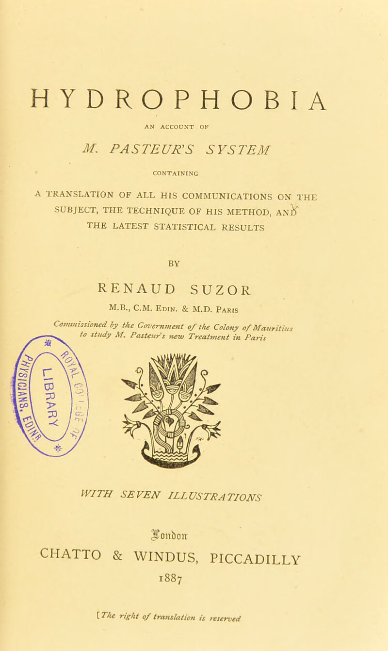 AN ACCOUNT OF M. PASTEUR'S SYSTEM CONTAINING A TRANSLATION OF ALL HIS COMMUNICATIONS ON THE SUBJECT, THE TECHNIQUE OF HIS METHOD, ANlV THE LATEST STATISTICAL RESULTS BY RENAUD SUZOR M.B., C.M. Edin. & M.D. Paris WITH SEVEN ILLUSTRATIONS IConboiv CHATTO & WINDUS, PICCADILLY 1887 [ The rtght of translation is reserved