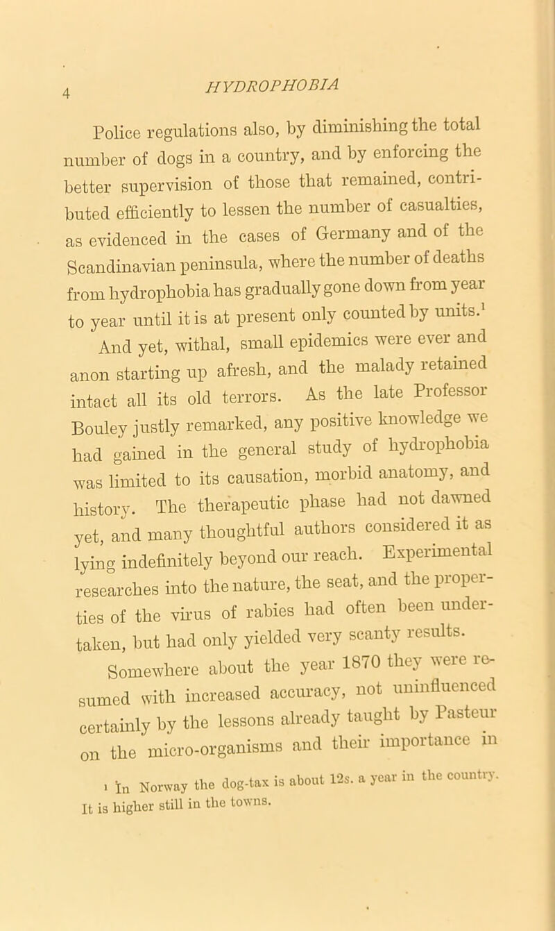Police regulations also, by diminishing the total number of dogs in a country, and by enforcing the better supervision of those that remained, contri- buted efficiently to lessen the number of casualties, as evidenced in the cases of Germany and of the Scandinavian peninsula, where the number of deaths from hydrophobia has gradually gone down from year to year until it is at present only counted by units.1 And yet, withal, small epidemics were ever and anon starting up afresh, and the malady retained intact all its old terrors. As the late Professor Bouley justly remarked, any positive knowledge we had gained in the general study of hydrophobia was limited to its causation, morbid anatomy, and history. The therapeutic phase had not dawned yet, and many thoughtful authors considered it as lying indefinitely beyond our reach. Experimental researches into the nature, the seat, and the proper- ties of the virus of rabies had often been under- taken, but had only yielded very scanty results. Somewhere about the year 1870 they were re- sumed with increased accuracy, not uninfluenced certainly by the lessons already taught by Pasteur on the micro-organisms and their importance m , in Norway the dog-tax is about 12s. a year in the country. It is higher still in the towns.