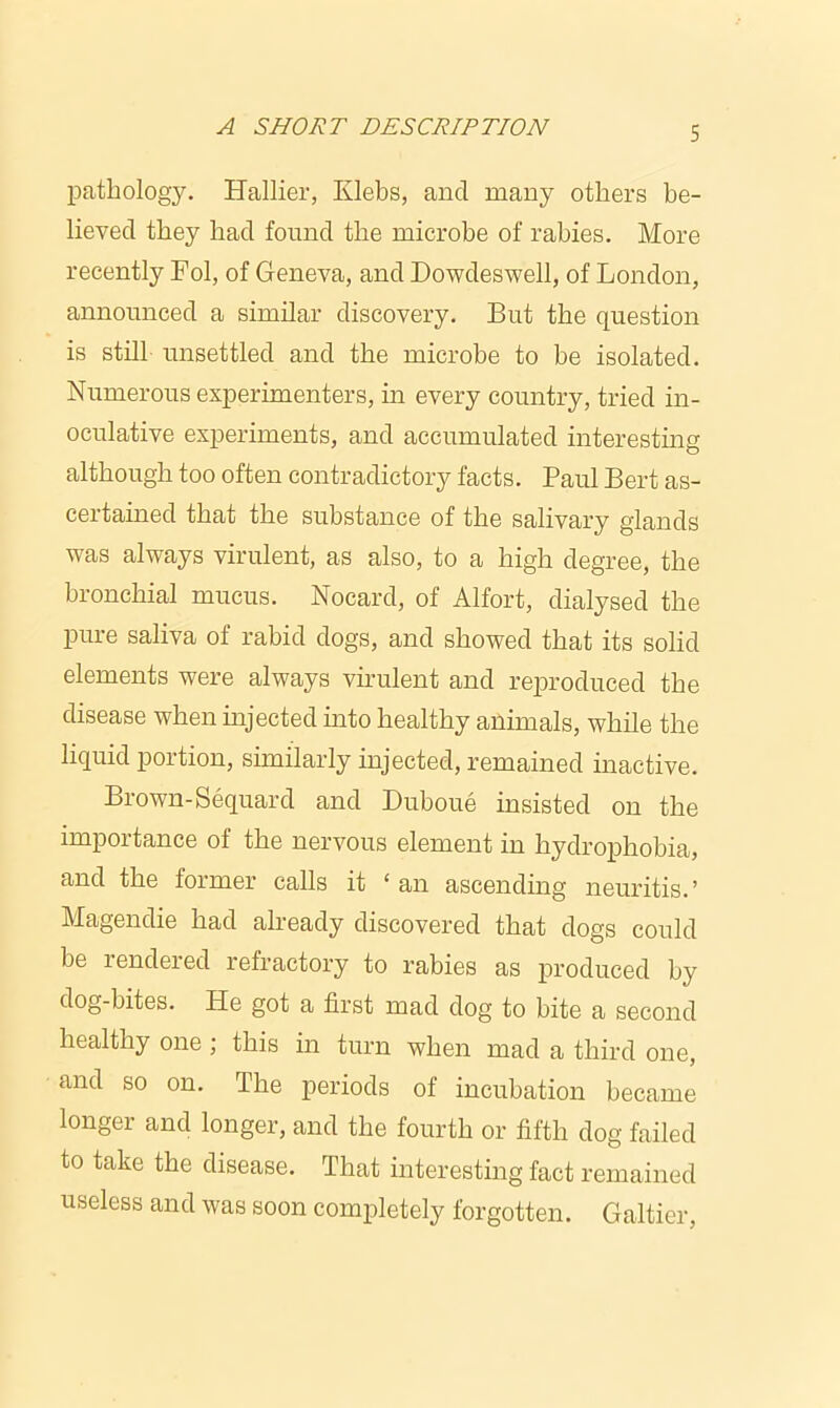 pathology. Hallier, Ivlebs, and many others be- lieved they had found the microbe of rabies. More recently Fol, of Geneva, and Dowdeswell, of London, announced a similar discovery. But the question is still unsettled and the microbe to be isolated. Numerous experimenters, in every country, tried in- oculative experiments, and accumulated interesting although too often contradictory facts. Paul Bert as- certained that the substance of the salivary glands was always virulent, as also, to a high degree, the bronchial mucus. Nocard, of Alfort, dialysed the pure saliva of rabid dogs, and showed that its solid elements were always virulent and reproduced the disease when injected into healthy animals, while the liquid portion, similarly injected, remained inactive. Brown-Sequard and Duboue insisted on the importance of the nervous element in hydrophobia, and the former calls it ‘ an ascending neuritis.’ Magendie had already discovered that dogs could be rendered refractory to rabies as produced by dog-bites. He got a first mad dog to bite a second healthy one ; this in turn when mad a third one, and so on. The periods of incubation became longer and longer, and the fourth or fifth dog failed to take the disease. That interesting fact remained useless and was soon completely forgotten. Galtier,