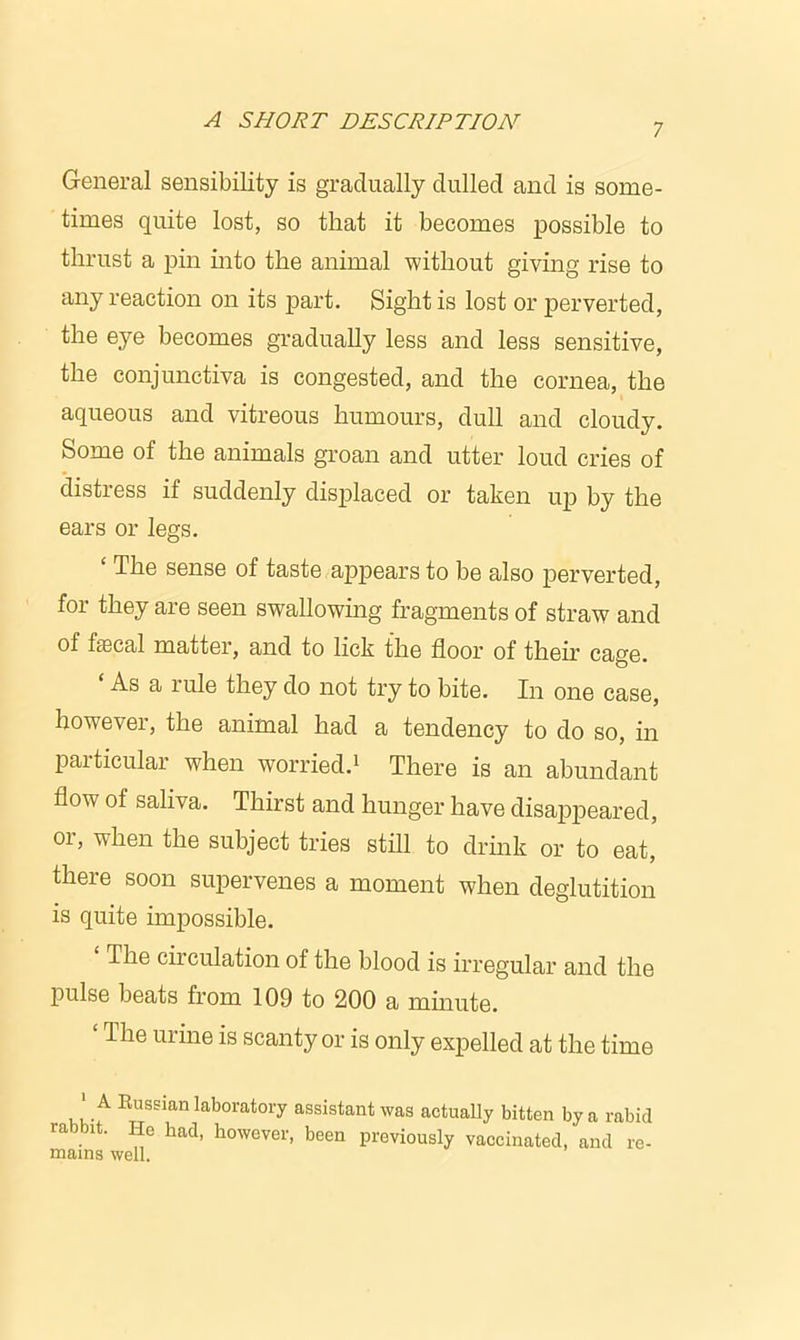 7 General sensibility is gradually dulled and is some- times quite lost, so that it becomes possible to thrust a pin into the animal without giving rise to any reaction on its part. Sight is lost or perverted, the eye becomes gradually less and less sensitive, the conjunctiva is congested, and the cornea, the aqueous and vitreous humours, dull and cloudy. Some of the animals groan and utter loud cries of distress if suddenly displaced or taken up by the ears or legs. The sense of taste appears to be also perverted, for they are seen swallowing fragments of straw and of faecal matter, and to lick the floor of their cage. As a rule they do not try to bite. In one case, however, the animal had a tendency to do so, in particular when worried.1 There is an abundant flow of saliva. Thirst and hunger have disappeared, or, when the subject tries still to drink or to eat, there soon supervenes a moment when deglutition is quite impossible. The cii culation of the blood is irregular and the pulse beats from 109 to 200 a minute. ‘ The urine is scanty or is only expelled at the time 1 A Russian laboratory assistant was actually bitten by a rabid rabbit. Ho had, however, been previously vaccinated, and re-