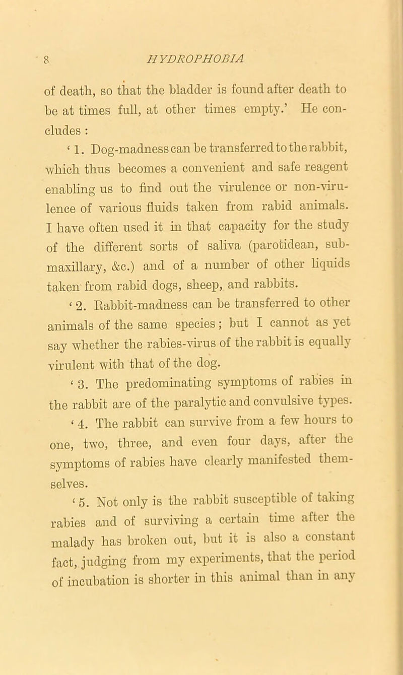 of death, so that the bladder is found after death to be at times full, at other times empty.’ He con- cludes : ‘ 1. Dog-madness can he transferred to the rabbit, which thus becomes a convenient and safe reagent enabling us to find out the virulence or non-viru- lence of various fluids taken from rabid animals. I have often used it in that capacity for the study of the different sorts of saliva (parotidean, sub- maxillary, &c.) and of a numbei’ of other licpxids taken from rabid dogs, sheep, and rabbits. < 2. Eabbit-madness can be transferred to other animals of the same species; but I cannot as yet say whether the rabies-virus of the rabbit is equally virulent with that of the dog. < 3. The predominating symptoms of rabies in the rabbit are of the paralytic and convulsive types. < 4. The rabbit can survive from a few hours to one, two, three, and even four days, after the symptoms of rabies have clearly manifested them- selves. < 5. Not only is the rabbit susceptible of taking rabies and of surviving a certain time after the malady has broken out, but it is also a eonstaixt fact, judging from my experiments, that the period of incubation is shorter in this animal than in anj