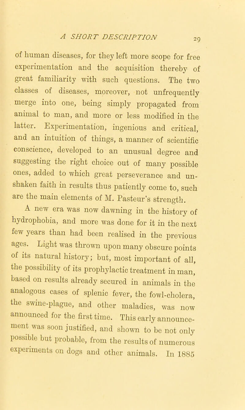 29 of human diseases, for they left more scope for free experimentation and the acquisition thereby of great familiarity with such questions. The two classes of diseases, moreover, not unfrequently merge into one, being simply propagated from animal to man, and more or less modified in the latter. Experimentation, ingenious and critical, and an intuition of things, a manner of scientific conscience, developed to an unusual degree and suggesting the right choice out of many possible ones, added to which great perseverance and un- shaken faith in results thus patiently come to, such are the main elements of M. Pasteur’s strength. A new era was now dawning in the history of hydrophobia, and more was done for it in the next few years than had been realised in the previous ages. Light was thrown upon many obscure points of its natural history; but, most important of all, the possibility of its prophylactic treatment in man, based on results already secured in animals in the analogous cases of splenic fever, the fowl-cholera, the swine-plague, and other maladies, was now announced for the first time. This early announce- ment was soon justified, and shown to be not only possible but probable, from the results of numerous experiments on dogs and other animals. In 1885