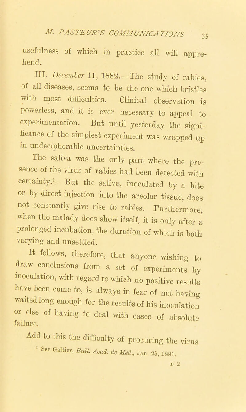 35 usefulness of which in practice all will appre- hend. III. December 11, 1882.—The study of rabies, of all diseases, seems to be the one which bristles with most difficulties. Clinical observation is powerless, and it is ever necessary to appeal to experimentation. But until yesterday the signi- ficance of the simplest experiment was wrapped up in undecipherable uncertainties. The saliva was the only part where the pre- sence of the virus of rabies had been detected with certainty.1 But the saliva, inoculated by a bite or by direct injection into the areolar tissue, does not constantly give rise to rabies. Furthermore, when the malady does show itself, it is only after a pi olonged incubation, the duration of which is both varying and unsettled. It follows, therefore, that anyone wishing to draw conclusions from a set of experiments by inoculation, with regard to which no positive results have been come to, is always in fear of not having waited long enough for the results of his inoculation or else of having to deal with cases of absolute lailure. Add to this the difficulty of procuring the virus ' See Galtier, Bull. Acad, do Mid., Jan. 25, 1881.