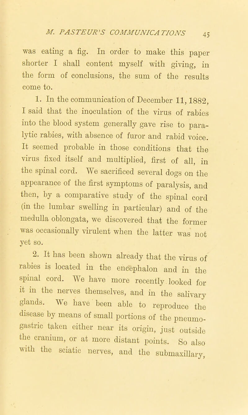 was eating a fig. In order to make this paper shorter I shall content myself with giving, in the form of conclusions, the sum of the results come to. 1. In the communication of December 11,1882, I said that the inoculation of the virus of rabies into the blood system generally gave rise to para- lytic rabies, with absence of furor and rabid voice. It seemed probable in those conditions that the virus fixed itself and multiplied, first of all, in the spinal cord. We sacrificed several dogs on the appearance of the first symptoms of paralysis, and then, by a comparative study of the spinal cord (in the lumbar swelling in particular) and of the medulla oblongata, we discovered that the former was occasionally virulent when the latter was not yet so. 2. It has been shown already that the virus of rabies is located in the encephalon and in the spinal cord. We have more recently looked for it in the nerves themselves, and in the salivary glands. We have been able to reproduce the disease by means of small portions of the pneumo- gastric taken either near its origin, just outside the cranium, or at more distant points. So also with the sciatic nerves, and the submaxillary,