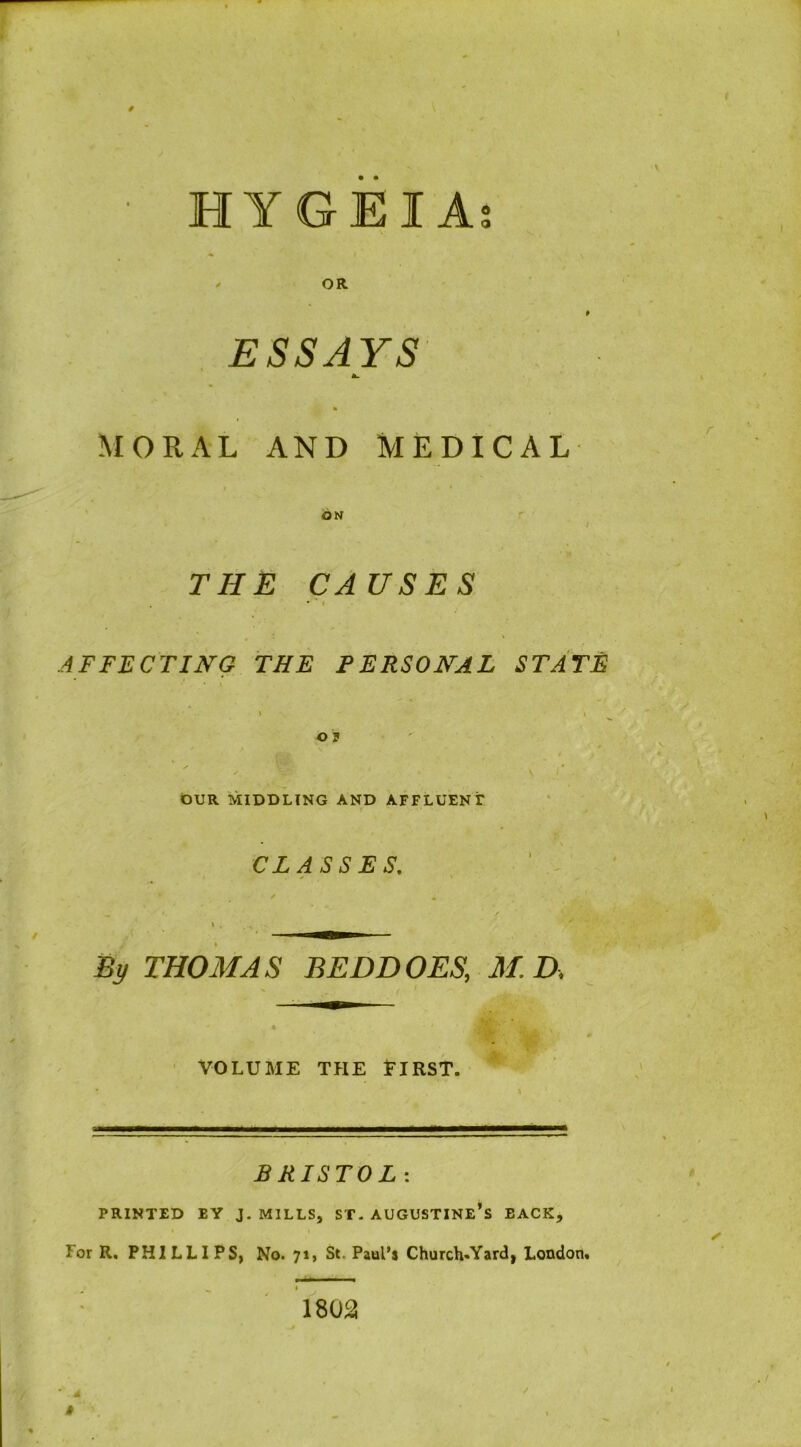 HYGEI A; OR ESSAYS \ Ol. MORAL AND MEDICAL ON THE CAUSES AFFECTING THE PERSONAL STATE O P \ I OUR MIDDLING AND AFFLUENT CLASSES, By THOMAS BED DOES, M. D. VOLUME THE ElRST. * BRISTOL: PRINTED EY J. MILLS, ST- AUGUSTINE’S EACK, Tor R. PHILLIPS, No. 71, St. Paul’s Church«Yard, London* / 1802