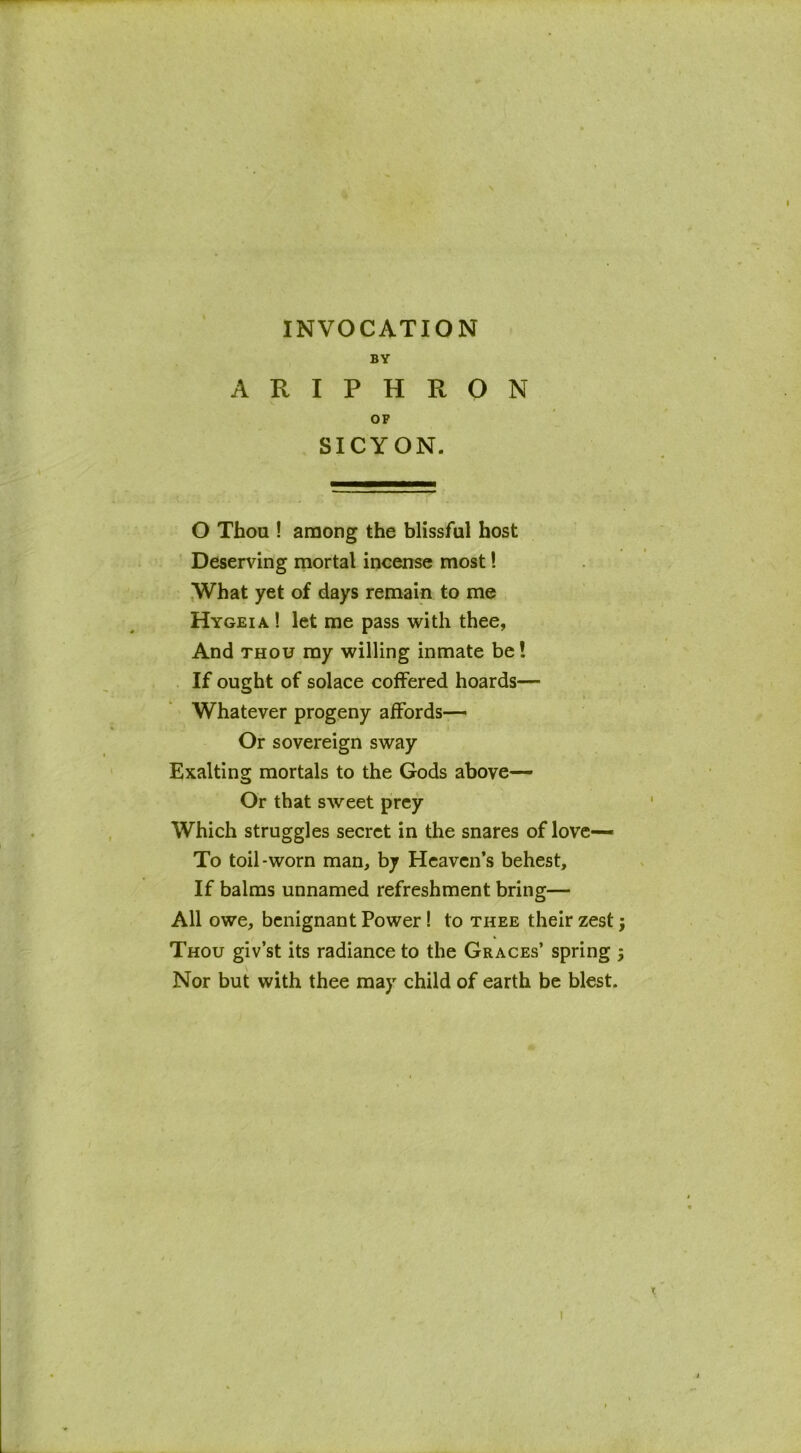 INVOCATION BY ARIPHRON OF SICYON. O Thou ! among the blissful host Deserving mortal incense most! What yet of days remain to me Hygeia ! let me pass with thee, And thou ray willing inmate be! If ought of solace coffered hoards— Whatever progeny affords— Or sovereign sway Exalting mortals to the Gods above— Or that sweet prey Which struggles secret in the snares of love— To toil-worn man, by Heaven’s behest. If balms unnamed refreshment bring— All owe, benignant Power! to thee their zest; Thou giv’st its radiance to the Graces’ spring Nor but with thee may child of earth be blest. N«l