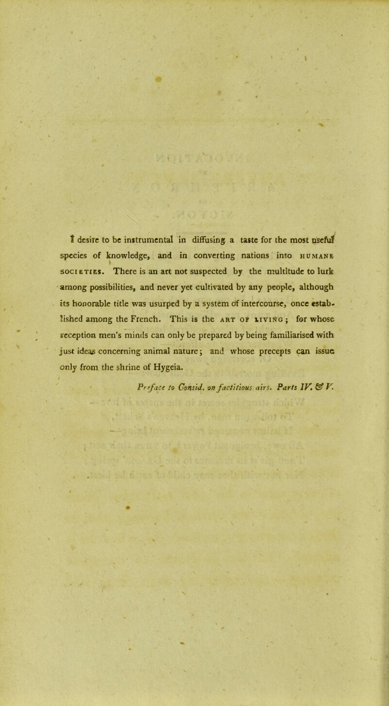 I desire to be instrumental in diffusing a taste for the most useful species of knowledge, and in converting nations into humane i societies. There is an art not suspected by the multitude to lurk among possibilities, and never yet cultivated by any people, although its honorable title was usurped by a system of intercourse, once estab- lished among the French. This is the art of iiving; for whose reception men’s minds can only be prepared by being familiarised with just ideas concerning animal nature; and whose precepts can issue only from the shrine of Hygeia. / Preface to Consid. on factitious airs. Parts IV. & V. \