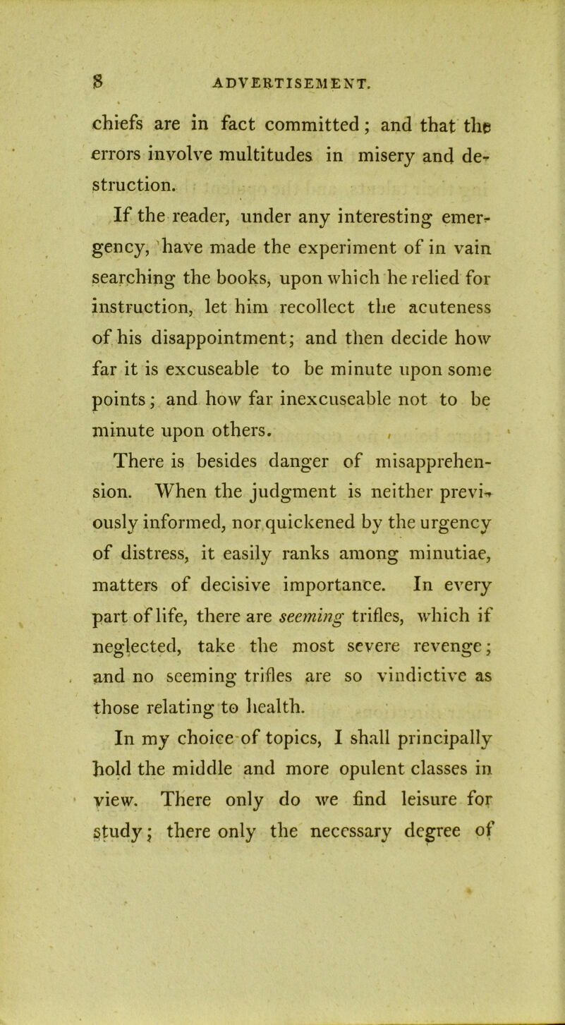 chiefs are in fact committed; and that the errors involve multitudes in misery and de-- struction. If the reader, under any interesting emer- gency, have made the experiment of in vain searching the books, upon which he relied for instruction, let him recollect the acuteness of his disappointment; and then decide how far it is excuseable to be minute upon some points; and how far inexcuseable not to be minute upon others. , There is besides danger of misapprehen- sion. When the judgment is neither previa ously informed, nor quickened by the urgency of distress, it easily ranks among minutiae, matters of decisive importance. In every part of life, there are seeming trifles, which if neglected, take the most severe revenge; and no seeming trifles are so vindictive as those relating to health. In my choice of topics, I shall principally hold the middle and more opulent classes in view. There only do we find leisure for Study; there only the necessary degree of