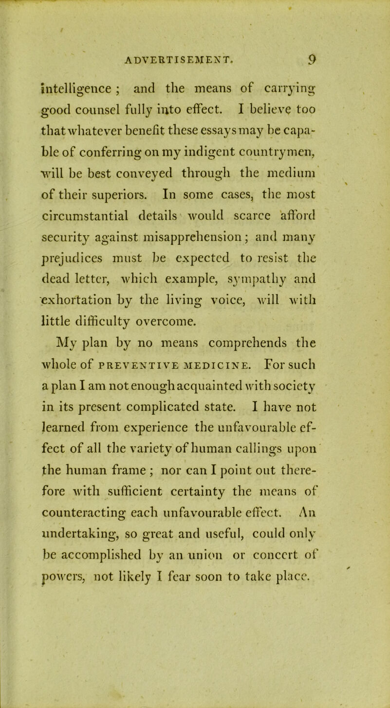 intelligence ; and the means of carrying good counsel fully into effect. I believe too that whatever benefit these essays may he capa- ble of conferring on my indigent countrymen, will be best conveyed through the medium of their superiors. In some cases, the most circumstantial details would scarce afford security against misapprehension; and many prejudices must be expected to resist the dead letter, which example, sympathy and exhortation by the living voice, will with little difficulty overcome. My plan by no means comprehends the whole of PREVENTIVE MEDICINE. For SUCll a plan I am not enough acquainted with society in its present complicated state. I have not learned from experience the unfavourable ef- fect of all the variety of human callings upon the human frame ; nor can I point out there- fore with sufficient certainty the means of counteracting each unfavourable effect. An undertaking, so great and useful, could only be accomplished by an union or concert of powers, not likely I fear soon to take place.