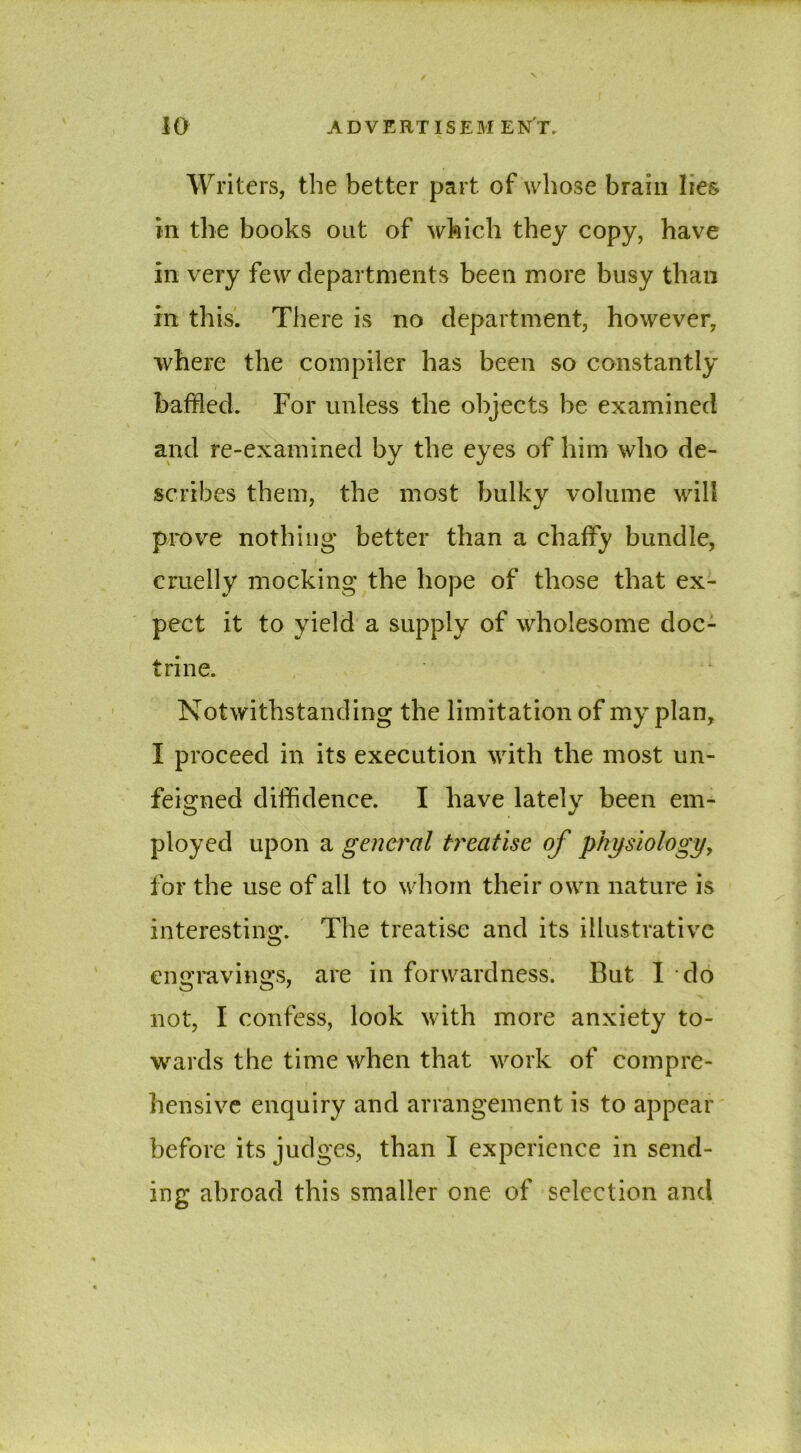 Writers, the better part of whose brain lies in the books out of which they copy, have in very few departments been more busy than in this. There is no department, however, where the compiler has been so constantly baffled. For unless the objects be examined and re-examined by the eyes of him who de- scribes them, the most bulky volume will prove nothing better than a chaffy bundle, cruelly mocking the hope of those that ex- pect it to yield a supply of wholesome doc- trine. Notwithstanding the limitation of my plan, I proceed in its execution with the most un- feigned diffidence. I have lately been em- ployed upon a general treatise of physiology, for the use of all to whom their own nature is interesting. The treatise and its illustrative engravings, are in forwardness. But I do not, I confess, look with more anxiety to- wards the time when that work of compre- hensive enquiry and arrangement is to appear before its judges, than I experience in send- ing abroad this smaller one of selection and