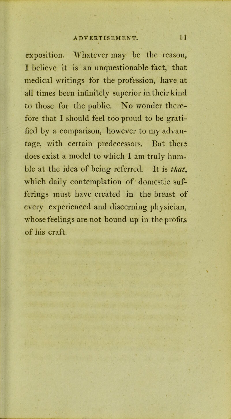 exposition. Whatever may be the reason, I believe it is an unquestionable fact, that medical writings for the profession, have at all times been infinitely superior in their kind to those for the public. No wonder there- fore that I should feel too proud to be grati- fied by a comparison, however to my advan- tage, with certain predecessors. But there does exist a model to which I am truly hum- ble at the idea of being referred. It is thaty which daily contemplation of domestic suf- ferings must have created in the breast of every experienced and discerning physician, whose feelings are not bound up in the profits of his craft. (