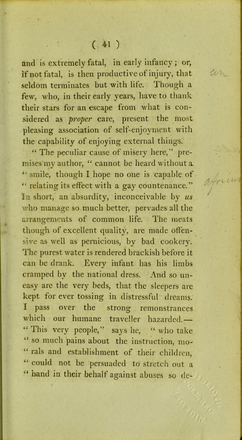 if not fatal, is then productive of injury, that seldom terminates but with lite. Though a few, who, in their early years, have to thank their stars for an escape from what is con- sidered as proper care, present the most pleasing association of self-enjoyment .with the capability of enjoying external things. “ The peculiar cause of misery here,” pre- mises my author, “ cannot be heard without a “ smile, though I hope no one is capable of “ relating its effect with a gay countenance.” In short, an absurdity, inconceivable by us who manage so much better, pervades all the arrangements of common life. The meats though of excellent quality, are made offen- sive as well as pernicious, by bad cookery. The purest water is rendered brackish before it can be drank. Every infant has his limbs cramped by the national dress. And so un- easy are the very beds, that the sleepers are kept for ever tossing in distressful dreams. I pass over the strong remonstrances which our humane traveller hazarded.— “ This very people,” says lie, “ who take “ so much pains about the instruction, mo- “ rals and establishment of their children, 44 could not be persuaded to stretch out a “ hand in their behalf against abuses so de-