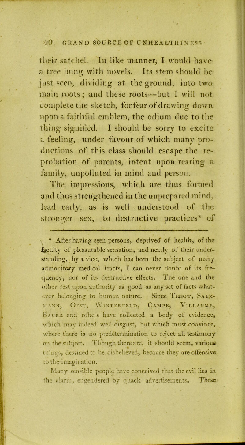 their satchel. In like manner, I would have a tree hung with novels. Its stem should he just seen, dividing at the ground, into two main roots; and these roots—hut I will not complete the sketch, for fear of drawing down upon a faithful emblem, the odium due to the thing signified. I should be sorry to excite a feeling, under favour of which many pro- ductions of this class should escape the re- probation of parents, intent upon rearing a family, unpolluted in mind and person. The impressions, which are thus formed and thus strengthened in the unprepared mind, lead early, as is well understood of the stronger sex, to destructive practices* of • * After having seen persons, deprived of health, of the .faculty of pleasurable sensation, and nearly of their under- standing, by a vice, which has been the subject of many admonitory medical tracts, I can never doubt of its fre- quency, nor of its destructive effects. The one and the other rest upon authority as good as any set of facts what- ever belonging to human nature. Since Tissot, Salz- MANN, OZST, W INTER FELD, CaMPE, VlLLAUME, Bauer and others have collected a body of evidence, which may indeed well disgust, but which must.convince, where there is no predetermination to reject all testimony on the subject, '['hough, there arc, it should seem, various things, destined to be disbelieved, because they are offensive to the imagination. Many sensible people have conceived that the evil lies in (he alarm, engendered by quack advertisements. These