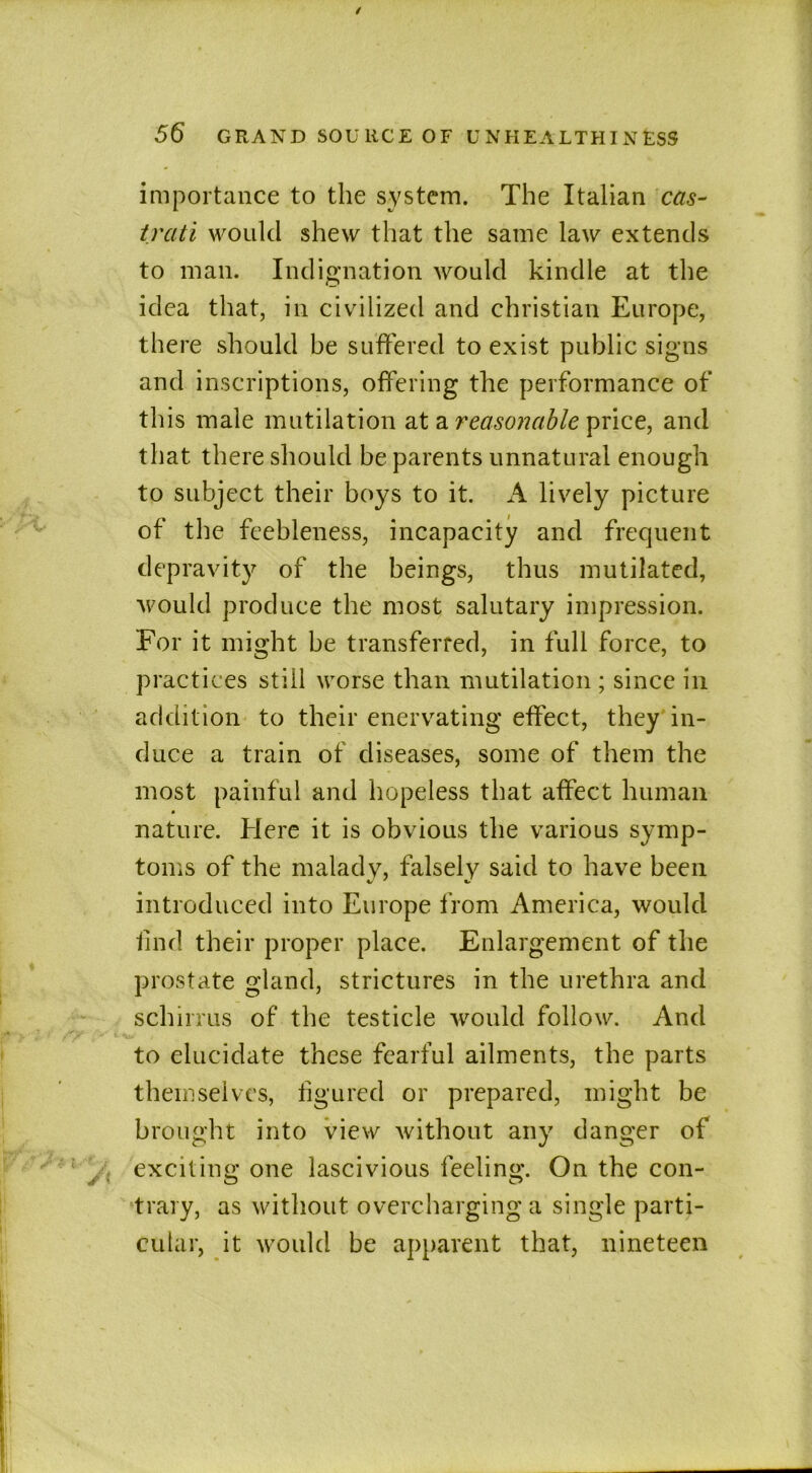 importance to the system. The Italian cas- trati would shew that the same law extends to man. Indignation would kindle at the idea that, in civilized and Christian Europe, there should he suffered to exist public signs and inscriptions, offering the performance of this male mutilation at a reasonable price, and that there should be parents unnatural enough to subject their boys to it. A lively picture of the feebleness, incapacity and frequent depravity of the beings, thus mutilated, would produce the most salutary impression. For it might he transferred, in full force, to practices still worse than mutilation ; since in addition to their enervating effect, they in- duce a train of diseases, some of them the most painful and hopeless that affect human » nature. Here it is obvious the various symp- toms of the malady, falsely said to have been introduced into Europe from America, would find their proper place. Enlargement of the prostate gland, strictures in the urethra and schirrus of the testicle would follow. And to elucidate these fearful ailments, the parts themselves, figured or prepared, might be brought into view without any danger of exciting one lascivious feeling. On the con- trary, as without overcharging a single parti- cular, it would be apparent that, nineteen