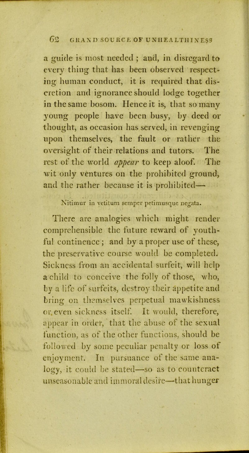 a guide is most needed ; and, in disregard to every thing that has been observed respect- ing human conduct, it is required that dis- cretion and ignorance should lodge together in the same bosom. Hence it is, that so many young people have been busy, by deed or thought, as occasion has served, in revenging upon themselves, the fault or rather the oversight of their relations and tutors. The rest of the world appear to keep aloof. The wit only ventures on the prohibited ground, and the rather because it is prohibited— Nitimur in vetitum semper petimusque negata. There are analogies which might render comprehensible the future reward of youth- ful continence ; and by a proper use of these, the preservative course would be completed. Sickness from an accidental surfeit, will help a child to conceive the folly of those, who, by a life of surfeits, destroy their appetite and bring on themselves perpetual mawkishness or.even sickness itself. It would, therefore, appear in order, that the abuse of the sexual function, as of the other functions, should be followed by some peculiar penalty or loss of enjoyment. In pursuance of the same ana- logy, it could be stated—so as to counteract unseasonable and immoral desire—that hunger