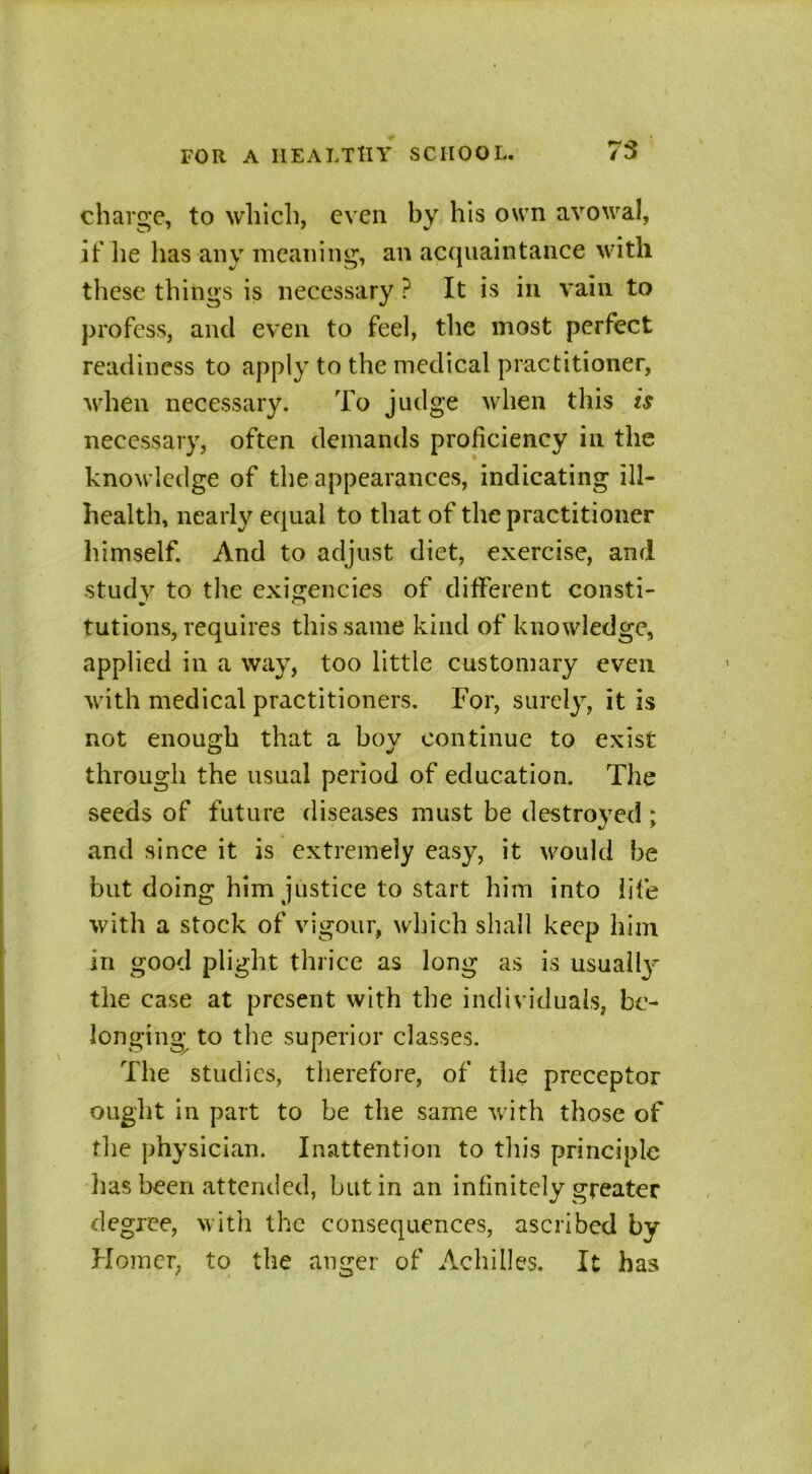 charge, to which, even by his own avowal, if he has any meaning, an acquaintance with these things is necessary ? It is in vain to profess, and even to feel, the most perfect readiness to apply to the medical practitioner, when necessary. To judge when this is necessary, often demands proficiency in the knowledge of the appearances, indicating ill- health, nearly equal to that of the practitioner himself. And to adjust diet, exercise, and study to the exigencies of different consti- tutions, requires this same kind of knowledge, applied in a way, too little customary even with medical practitioners. For, surely, it is not enough that a boy continue to exist through the usual period of education. The seeds of future diseases must be destroyed; and since it is extremely easy, it would be but doing him justice to start him into life with a stock of vigour, which shall keep him in good plight thrice as long as is usually^ the case at present with the individuals, be- longing to the superior classes. The studies, therefore, of the preceptor ought in part to be the same with those of the physician. Inattention to this principle lias been attended, but in an infinitely greater degree, with the consequences, ascribed by Homer, to the anger of Achilles. It has