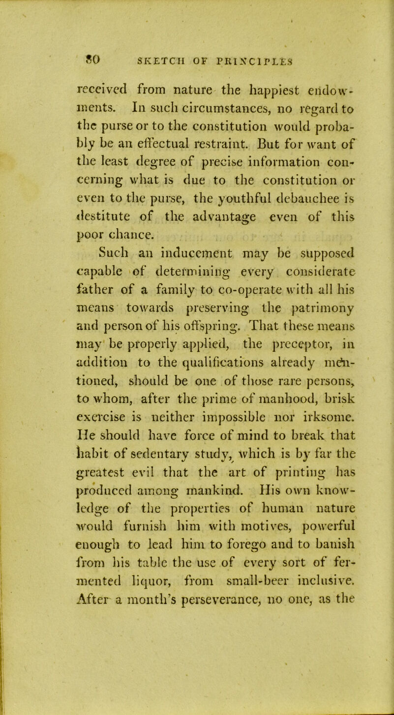 received from nature the happiest endow- ments. In such circumstances, no regard to the purse or to the constitution would proba- bly be an effectual restraint. But for want of the least degree of precise information con- cerning what is due to the constitution or even to the purse, the youthful debauchee is destitute of the advantage even of this poor chance. Such an inducement may be supposed capable of determining every considerate father of a family to co-operate with all his means towards preserving the patrimony and person of his offspring. That these means may be properly applied, the preceptor, in addition to the qualifications already men- tioned, should be one of those rare persons, to whom, after the prime of manhood, brisk exercise is neither impossible nor irksome. He should have force of mind to break that habit of sedentary study, which is by far the greatest evil that the art of printing has produced among mankind. His own know- ledge of the properties of human nature would furnish him with motives, powerful enough to lead him to forego and to banish from his table the use of every sort of fer- mented liquor, from small-beer inclusive. After a month’s perseverance, no one, as the