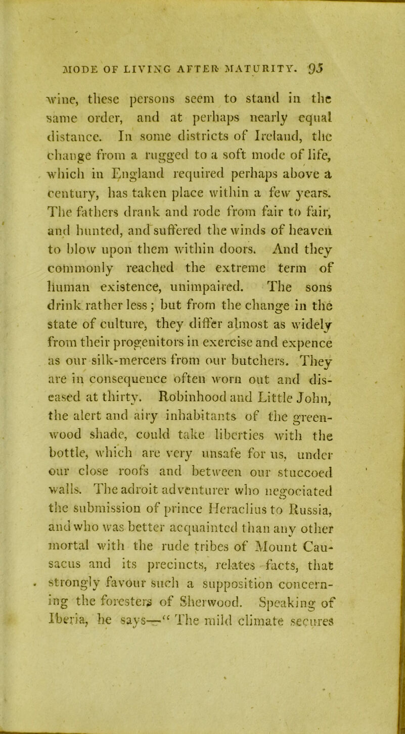 wine, these persons seem to stand in the same order, and at perhaps nearly equal distance. In some districts of Ireland, the change from a rugged to a soft mode of life, / which in England required perhaps above a century, has taken place within a few years. The fathers drank and rode from fair to fair, and hunted, and suffered the winds of heaven to blow upon them within doors. And they commonly reached the extreme term of human existence, unimpaired. The sons drink rather less ; but from the change in the state of culture, they differ almost as widely from their progenitors in exercise and expence as our silk-mercers from our butchers. They are in consequence often worn out and dis- eased at thirty. Robinhood and Little John, the alert and airy inhabitants of the green- wood shade, could take liberties with the bottle, which are very unsafe for us, under our close roofs and between our stuccoed walls. The adroit adventurer who negociated the submission of prince Heracliusto Russia, and who was better acquainted than any other mortal with the rude tribes of Mount Cau- sacus and its precincts, relates facts, that strongly favour such a supposition concern- ing the foresters of Sherwood. Speaking of Iberia, he says—“ The mild climate secures