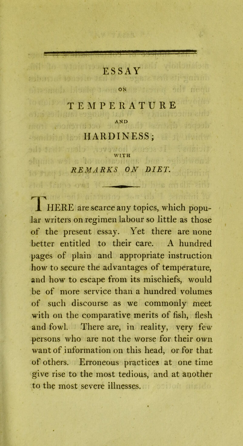 ON TEMPERATURE AND HARDINESS; WITH REMARKS ON DIET. There are scarce any topics, which popu- lar writers on regimen labour so little as those of the present essay. Yet there are none better entitled to their care. A hundred pages of plain and appropriate instruction how to secure the advantages of temperature, and how to escape from its mischiefs, would be of more service than a hundred volumes of such discourse as we commonly meet with on the comparative merits of fish, flesh and fowl. There are, in reality, very few persons who are not the worse for their own want of information on this head, or for that of others. Erroneous practices at one time give rise to the most tedious, and at another to the most severe illnesses.