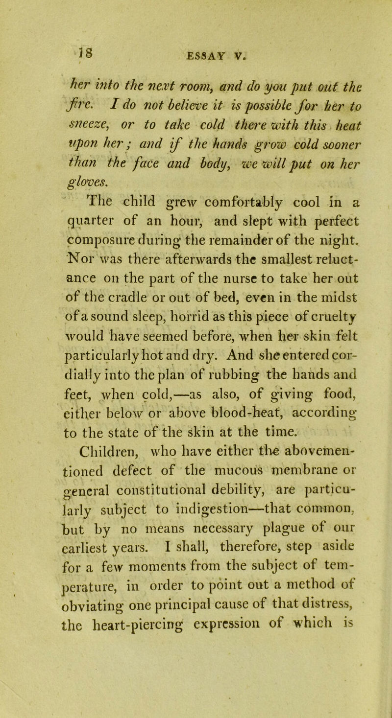 her into the next room, and do you put out the fire. I do not believe it is possible fior her to sneeze, or to take cold there with this heat upon her; and ifi the hands grow cold sooner than the face and body, xve will put on her gloves. The child grew comfortably cool in a quarter of an hour, and slept with perfect composure during the remainder of the night. Nor was there afterwards the smallest reluct- ance on the part of the nurse to take her out of the cradle or out of bed, even in the midst of a sound sleep, horrid as this piece of cruelty would have seemed before, when her skin felt particularly hot and dry. And she entered cor- dially into the plan of rubbing the hands and feet, when cold,—as also, of giving food, either below or above blood-heat, according to the state of the skin at the time. Children, who have either the abovemen- tioned defect of the mucous membrane or general constitutional debility, are particu- larly subject to indigestion—that common, but by no means necessary plague of our earliest years. I shall, therefore, step aside for a few moments from the subject of tem- perature, in order to point out a method of obviating one principal cause of that distress, the heart-piercing expression of which is