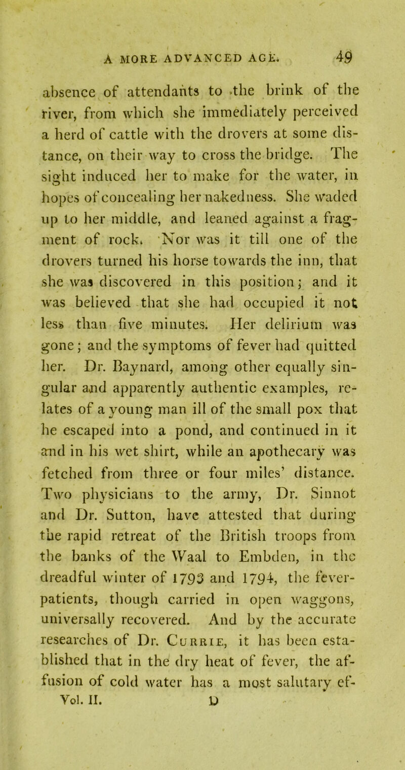 49 A MORE ADVANCED AGE. absence of attendants to -the brink of the river, from which she immediately perceived a herd of cattle with the drovers at some dis- tance, on their way to cross the bridge. The sight induced her to make for the water, in hopes of concealing her nakedness. She waded up to her middle, and leaned against a frag- ment of rock* Nor was it till one of the drovers turned his horse towards the inn, that she was discovered in this position; and it was believed that she had occupied it not less than five minutes. Her delirium was gone; and the symptoms of fever had quitted her. Dr. Baynard* among other equally sin- gular ajid apparently authentic examples, re- lates of a young man ill of the small pox that he escaped into a pond, and continued in it and in his wet shirt, while an apothecary was fetched from three or four miles’ distance. Two physicians to the army, Dr. Sinnot and Dr. Sutton, have attested that during the rapid retreat of the British troops from the banks of the Waal to Embden, in the dreadful winter of 1793 and 1794, the fever- patients, though carried in open waggons, universally recovered. And by the accurate researches of Dr. Currie, it has been esta- blished that in the dry heat of fever, the af- fusion of cold water has a most salutary ef- Yol. II. D