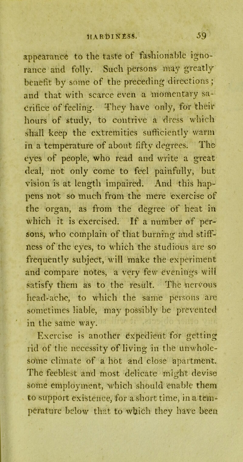 appearance to the taste of fashionable igno- rance and folly. Such persons may greatly benefit by some of the preceding directions; and that with scarce even a momentary sa- crifice of feeling. They have only, for their hours of study, to contrive a dress which shall keep the extremities sufficiently warm in a temperature of about fifty degrees. The eyes of people, who read and write a great deal, not only come to feel painfully, but vision is at length impaired. And this hap- pens not so much from the mere exercise of the organ, as from the degree of heat in which it is exercised. If a number of per- sons, who complain of that burning and stiff- ness of the eyes, to which the studious are so frequently subject, will make the experiment and compare notes, a very few evenings will satisfy them as to the result. The nervous Iieadrache, to which the same persons are sometimes liable, may possibly be prevented in the same way. Exercise is another expedient for getting rid of the necessity of living in the unwhole- some climate of a hot and close apartment. The feeblest and most delicate might devise some employment, which should enable them to support existence, for a short time, in a tem- perature below that to which they have been