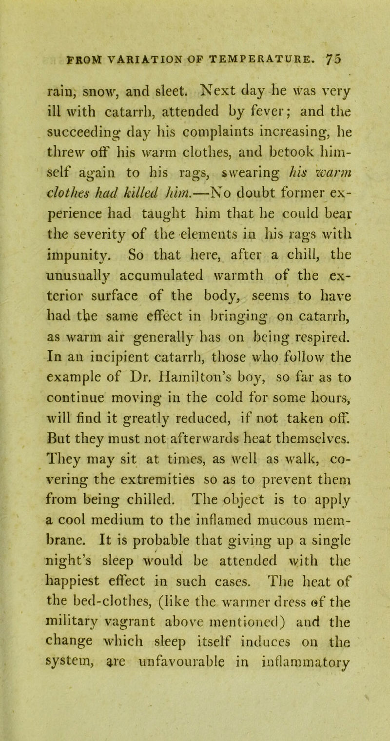 rain, snow, and sleet. Next day he was very ill with catarrh, attended by fever; and the succeeding day his complaints increasing, he threw off his warm clothes, and betook him- self again to his rags, swearing his warm clothes had killed him.—No doubt former ex- perience had taught him that he could bear the severity of the elements in his rags with impunity. So that here, after a chill, the unusually accumulated warmth of the ex- terior surface of the body, seems to have had the same effect in bringing on catarrh, as warm air generally has on being respired. In an incipient catarrh, those who follow the example of Dr. Hamilton’s boy, so far as to continue moving in the cold for some hours, will find it greatly reduced, if not taken off. But they must not afterwards heat themselves. They may sit at times, as well as walk, co- vering the extremities so as to prevent them from being chilled. The object is to apply a cool medium to the inflamed mucous mem- brane. It is probable that giving up a single / night’s sleep would be attended with the happiest effect in such cases. The heat of the bed-clothes, (like the warmer dress of the military vagrant above mentioned) and the change which sleep itself induces on the system, are unfavourable in inflammatory