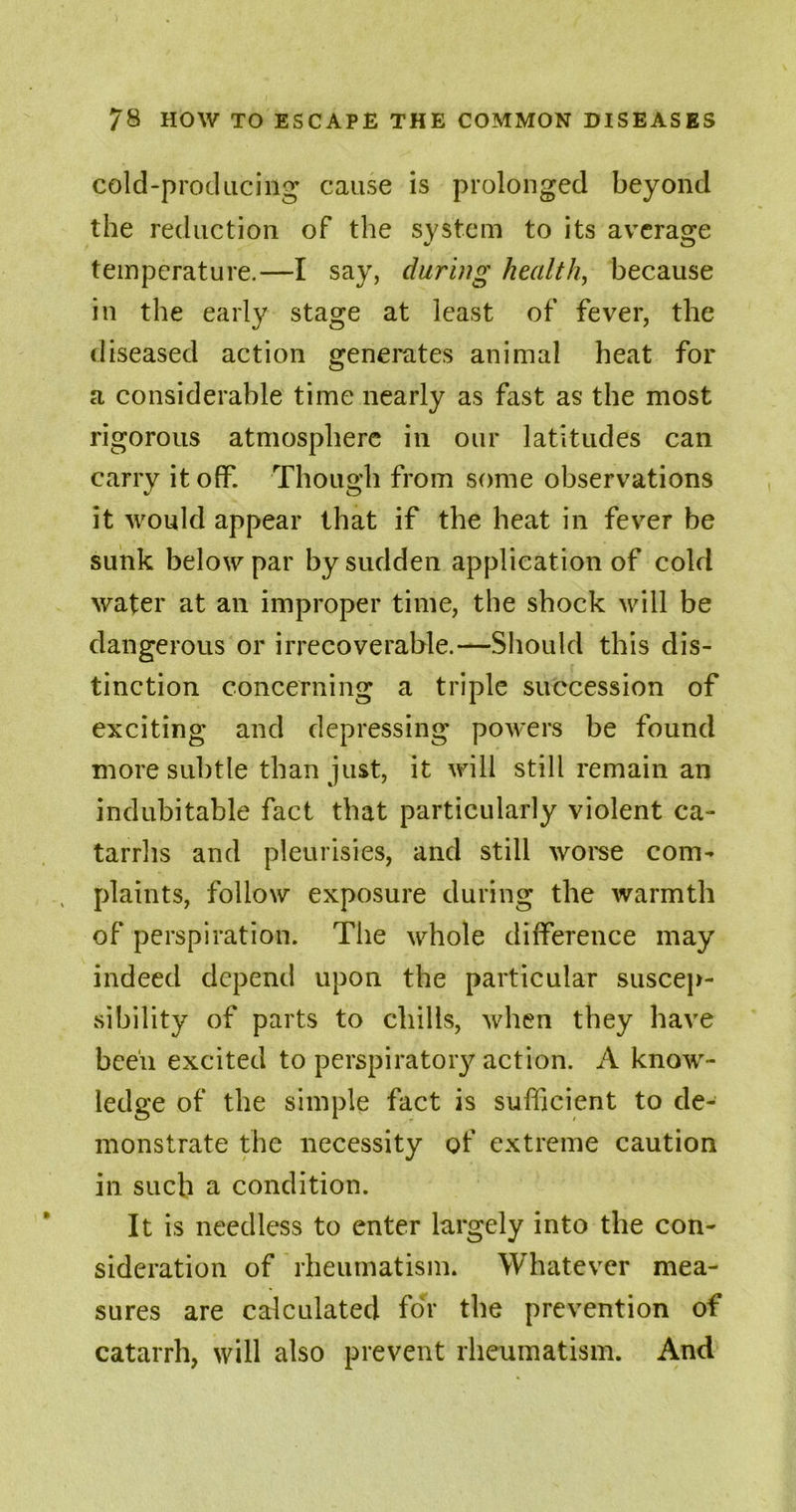 cold-producing cause is prolonged beyond the reduction of the system to its average temperature.—I say, during health, because in the early stage at least of fever, the diseased action generates animal heat for a considerable time nearly as fast as the most rigorous atmosphere in our latitudes can carry it off. Though from some observations it would appear that if the heat in fever be sunk below par by sudden application of cold water at an improper time, the shock will be dangerous or irrecoverable.—Should this dis- tinction concerning a triple succession of exciting and depressing powers be found more subtle than just, it will still remain an indubitable fact that particularly violent ca- tarrhs and pleurisies, and still worse com- plaints, follow exposure during the warmth of perspiration. The whole difference may indeed depend upon the particular suscep- sibility of parts to chills, when they have been excited to perspiratory action. A know- ledge of the simple fact is sufficient to de- monstrate the necessity of extreme caution in such a condition. It is needless to enter largely into the con- sideration of rheumatism. Whatever mea- sures are calculated for the prevention of catarrh, will also prevent rheumatism. And