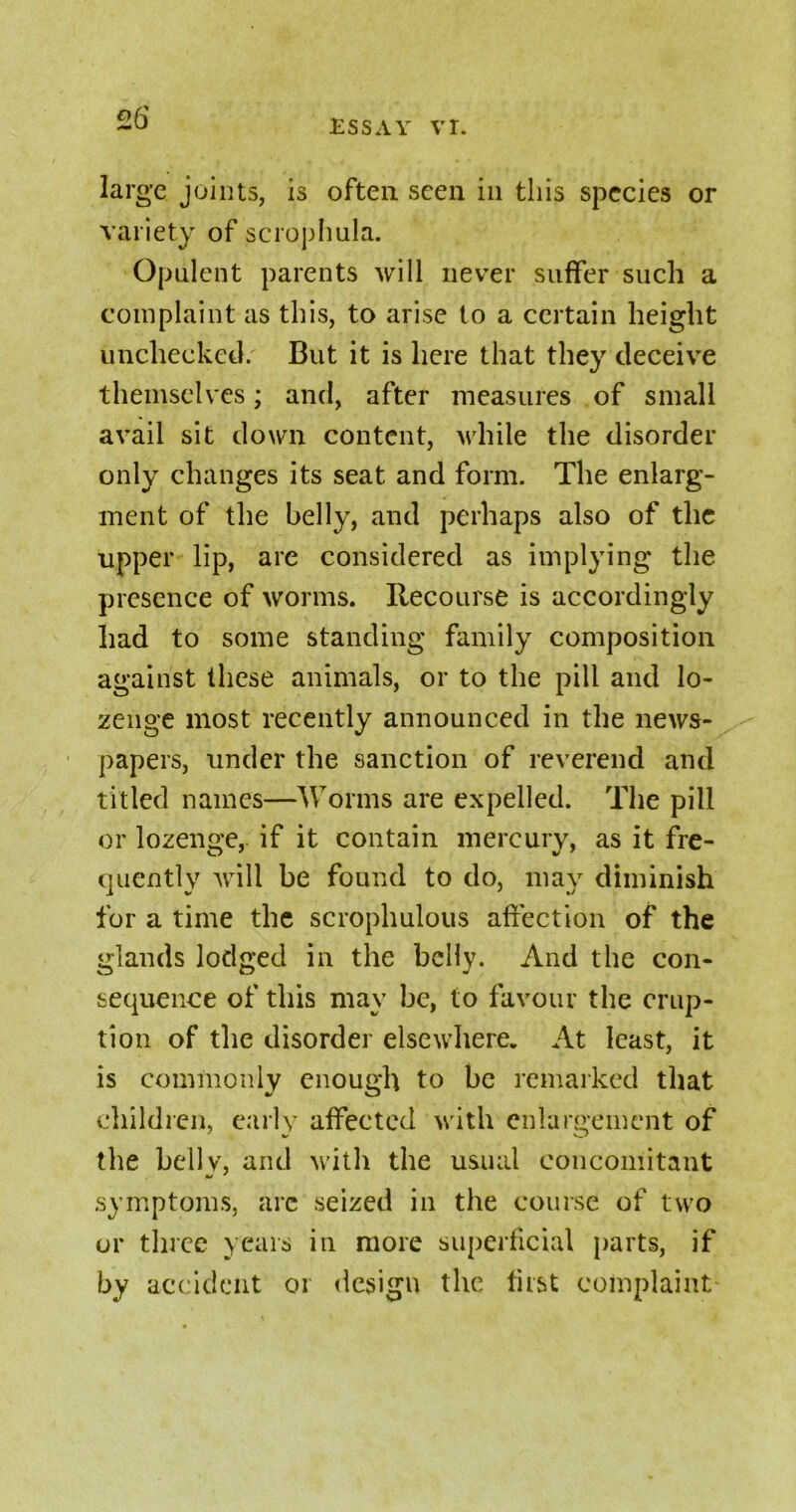 ESSAY VI. targe joints, is often seen in this species or variety of scrophula. Opulent parents will never suffer such a complaint as this, to arise to a certain height unchecked/ But it is here that they deceive themselves; and, after measures of small avail sit down content, while the disorder only changes its seat and form. The enlarg- ment of the belly, and perhaps also of the upper lip, are considered as implying the presence of worms. Recourse is accordingly had to some standing family composition against these animals, or to the pill and lo- zenge most recently announced in the news- papers, under the sanction of reverend and titled names—Worms are expelled. The pill or lozenge, if it contain mercury, as it fre- quently will be found to do, may diminish for a time the scrophulous affection of the glands lodged in the belly. And the con- sequence of this may be, to favour the erup- tion of the disorder elsewhere. At least, it is commonly enough to be remarked that children, early affected with enlargement of the belly, and with the usual concomitant symptoms, arc seized in the course of two or three years in more superficial parts, if by accident or design the last complaint