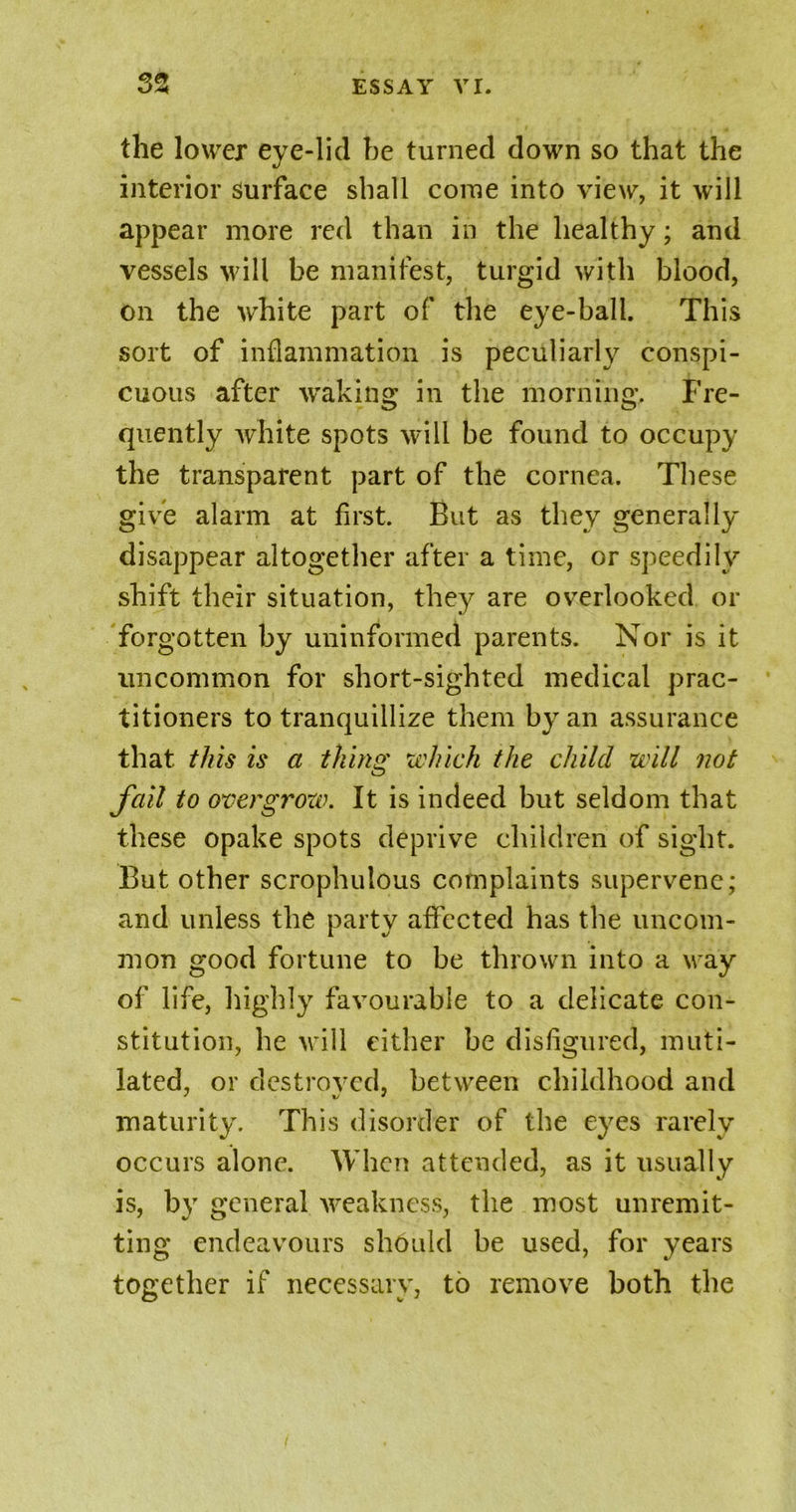 the lower eye-lid be turned down so that the interior surface shall come into view, it will appear more red than in the healthy; and vessels will be manifest, turgid with blood, on the white part of the eye-ball. This sort of inflammation is peculiarly conspi- cuous after waking in the morning. Fre- quently white spots will be found to occupy the transparent part of the cornea. These give alarm at first. But as they generally disappear altogether after a time, or speedily shift their situation, they are overlooked or forgotten by uninformed parents. Nor is it uncommon for short-sighted medical prac- titioners to tranquillize them by an assurance that, this is a thing which the child will not fail to overgrow. It is indeed but seldom that these opake spots deprive children of sight. But other scrophulous complaints supervene; and unless the party affected has the uncom- mon good fortune to be thrown into a way of life, highly favourable to a delicate con- stitution, he will either be disfigured, muti- lated, or destroyed, between childhood and maturity. This disorder of the eyes rarely occurs alone. When attended, as it usually is, by general weakness, the most unremit- ting endeavours should be used, for years together if necessary, to remove both the