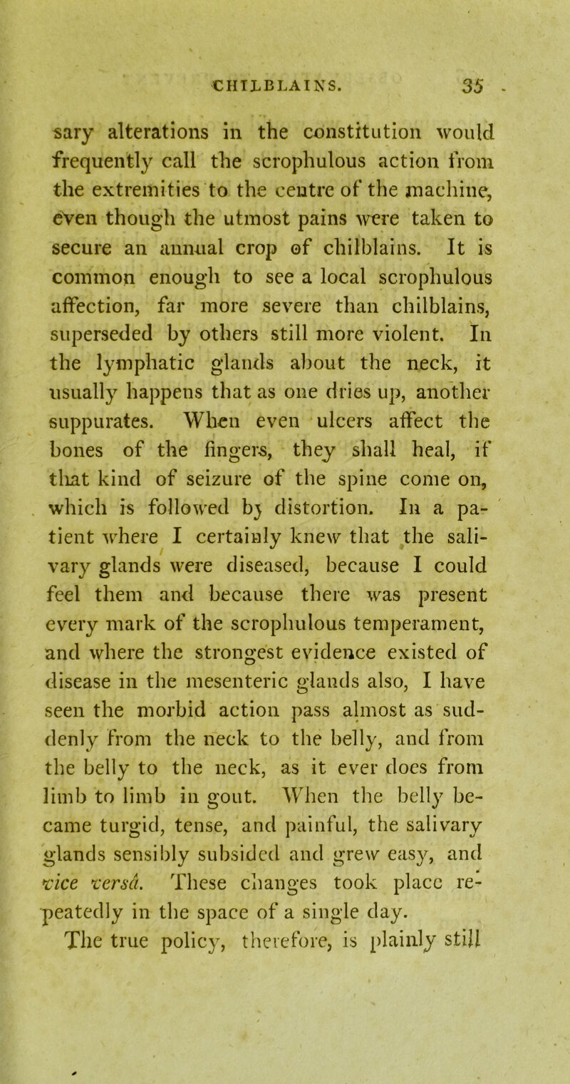 sary alterations in the constitution would frequently call the scrophulous action from the extremities to the centre of the machine, even though the utmost pains were taken to secure an annual crop ©f chilblains. It is common enough to see a local scrophulous affection, far more severe than chilblains, superseded by others still more violent. In the lymphatic glands about the neck, it usually happens that as one dries up, another suppurates. When even ulcers affect the bones of the fingers, they shall heal, if that kind of seizure of the spine come on, which is followed bj distortion. In a pa- tient where I certainly knew that the sali- vary glands were diseased, because I could feel them and because there was present every mark of the scrophulous temperament, and where the strongest evidence existed of disease in the mesenteric glands also, I have seen the morbid action pass almost as sud- denly from the neck to the belly, and from the belly to the neck, as it ever does from limb to limb in gout. When the belly be- came turgid, tense, and painful, the salivary glands sensibly subsided and grew easy, and vice versa. These changes took place re- peatedly in the space of a single day. The true policy, therefore, is plainly still