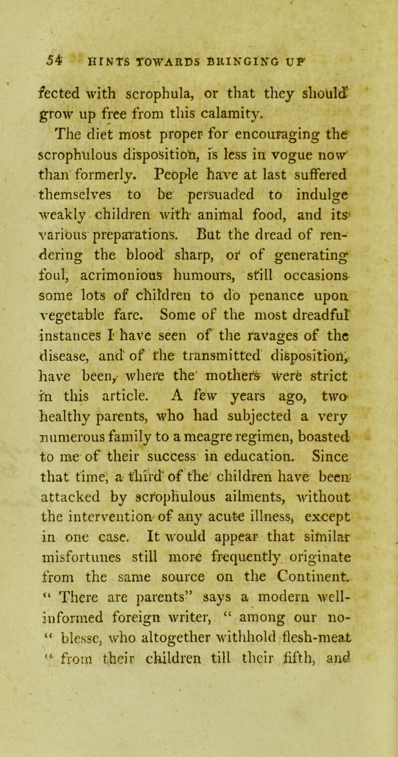 fected with scrophula, or that they should1 grow up free from this calamity. The diet most proper for encouraging the scrophiilous disposition, is less in vogue now than formerly. People have at last suffered themselves to be persuaded to indulge weakly children with' animal food, and its- various preparations. But the dread of ren- dering the blood sharp, ot of generating foul, acrimonious humours, still occasions some lots of children to do penance upon vegetable fare. Some of the most dreadful instances I have seen of the ravages of the disease, and of the transmitted disposition,, have been,- where theJ mothers were strict In this article. A few years ago, two healthy parents, who had subjected a very numerous family to a meagre regimen, boasted to me of their success’ in education. Since that time; a third of the children have been attacked by scrophulous ailments, without the intervention of any acute illness, except in one case. It would appear that similar misfortunes still more frequently originate from the same source on the Continent. There are parents” says a modern well- informed foreign writer, “ among our no- “ blesse, who altogether withhold flesh-meat from their children till their fifth, and