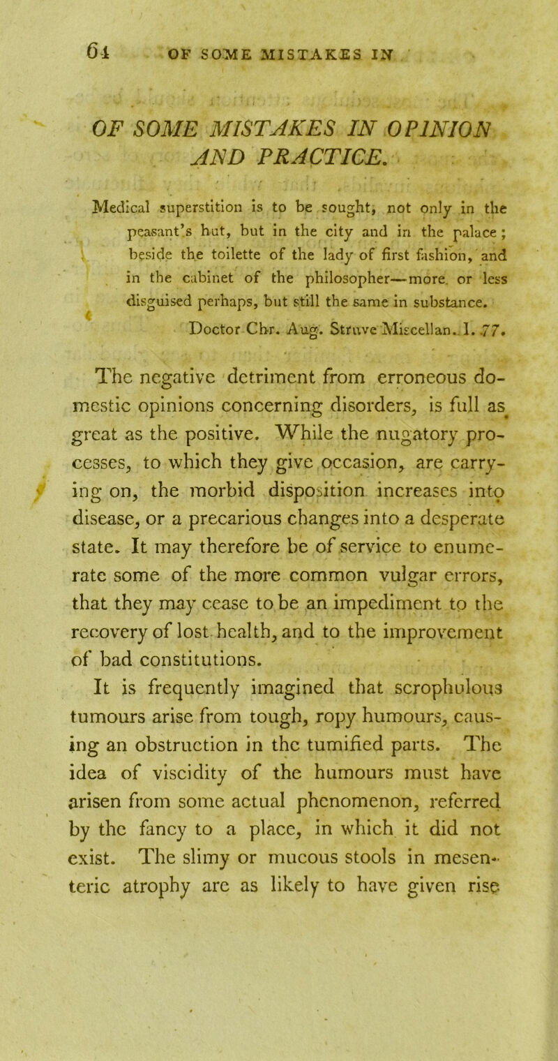 OF SOME MISTAKES IN OPINION AND PRACTICE. Medical superstition is to be sought, not only in the peasant’s hut, but in the city and in the palace ; beside the toilette of the lady of first fashion, and in the cabinet of the philosopher—more, or less disguised perhaps, but still the same in substance. Doctor Cbr. Aug. Struve Miscellan. I. .77. The negative detriment from erroneous do- mestic opinions concerning disorders, is full as# great as the positive. While the nugatory pro- cesses, to which they give occasion, are carry- ing on, the morbid disposition increases into disease, or a precarious changes into a desperate state. It may therefore be of service to enume- rate some of the more common vulgar errors, that they may cease to be an impediment to the recovery of lost health, and to the improvement of bad constitutions. It is frequently imagined that scrophulous tumours arise from tough, ropy humours, caus- ing an obstruction in the tumified parts. The idea of viscidity of the humours must have arisen from some actual phenomenon, referred by the fancy to a place, in which it did not exist. The slimy or mucous stools in mesen- teric atrophy are as likely to have given rise