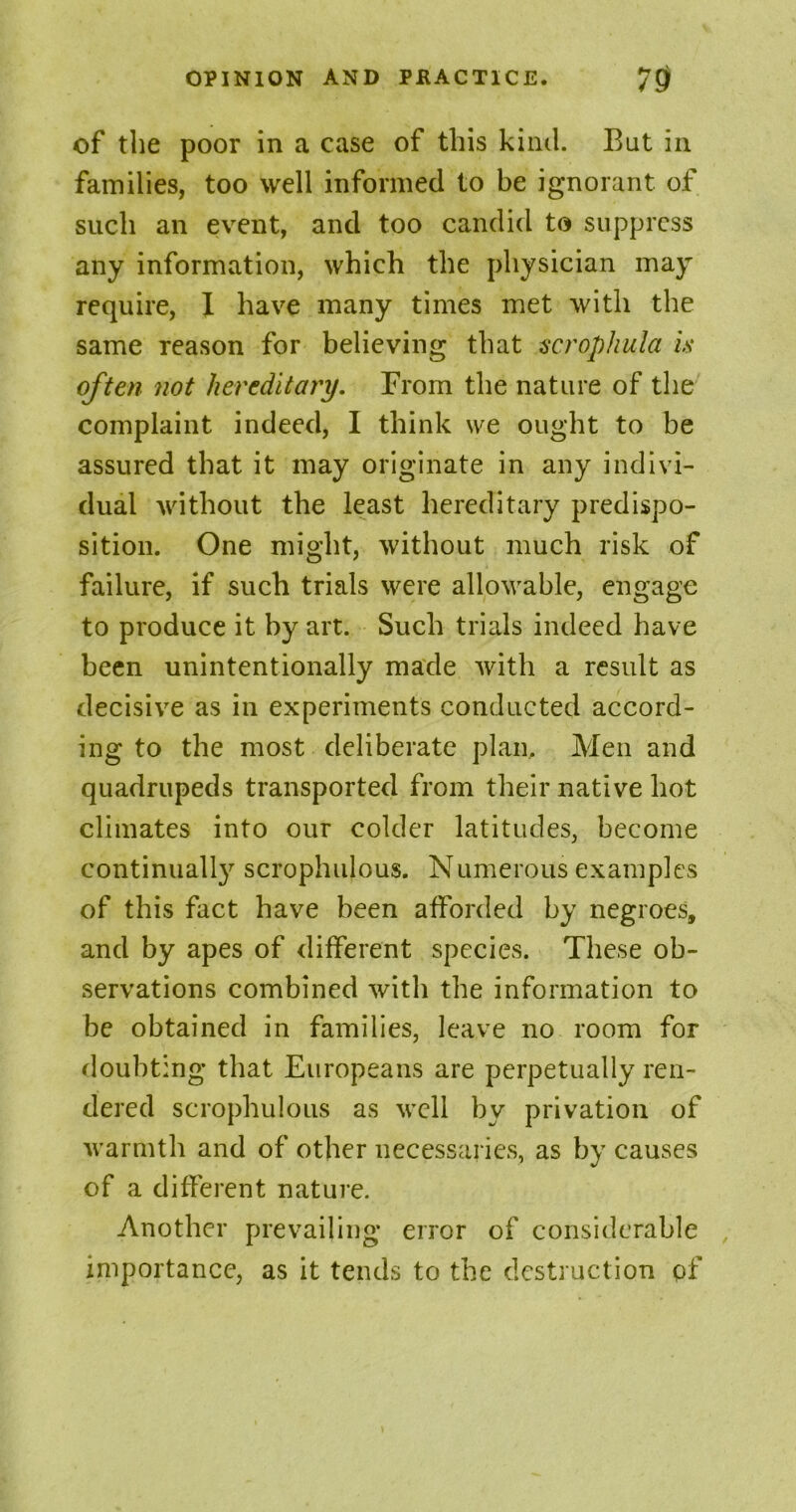 of the poor in a case of this kind. But in families, too well informed to be ignorant of such an event, and too candid to suppress any information, which the physician may require, X have many times met with the same reason for believing that scrophula is often not hereditary. From the nature of the complaint indeed, I think we ought to be assured that it may originate in any indivi- dual without the least hereditary predispo- sition. One might, without much risk of failure, if such trials were allowable, engage to produce it by art. Such trials indeed have been unintentionally made with a result as decisive as in experiments conducted accord- ing to the most deliberate plan. Men and quadrupeds transported from their native hot climates into our colder latitudes, become continually scrophulous. Numerous examples of this fact have been afforded by negroes, and by apes of different species. These ob- servations combined with the information to be obtained in families, leave no room for doubting that Europeans are perpetually ren- dered scrophulous as well by privation of warmth and of other necessaries, as by causes of a different nature. Another prevailing error of considerable importance, as it tends to the destruction of