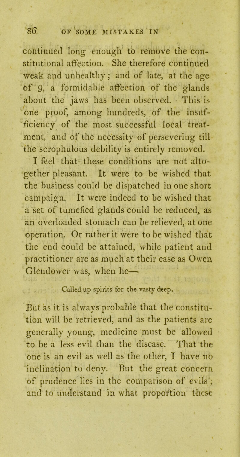 J # • continued long enough to remove the con- stitutional affection. She therefore continued weak and unhealthy; and of late, at the age of 9, a formidable affection of the glands about the jaws has been observed. This is one proof, among hundreds, of the insuf- ficiency of the most successful local treat- ment, and of the necessity of persevering till the scrophulous debility is entirely removed. I feel that these conditions are not alto- gether pleasant. It were to be wished that the business could be dispatched in one short campaign. It were indeed to be wished that a set of tumefied glands could be reduced> as an overloaded stomach can be relieved, at one operation. Or rather it were to be wished that the end could be attained, while patient and practitioner are as much at their ease as Owen Glendower was, when he—« Called up spirits for the vasty deep. But as it is always probable that the constitu- tion will be retrieved, and as the patients are generally young, medicine must be allowed to be a less evil than the disease. That the one is an evil as well as the other, I have no inclination to deny. But the great concern of prudence lies in the comparison of evils’; and to understand in what proportion these