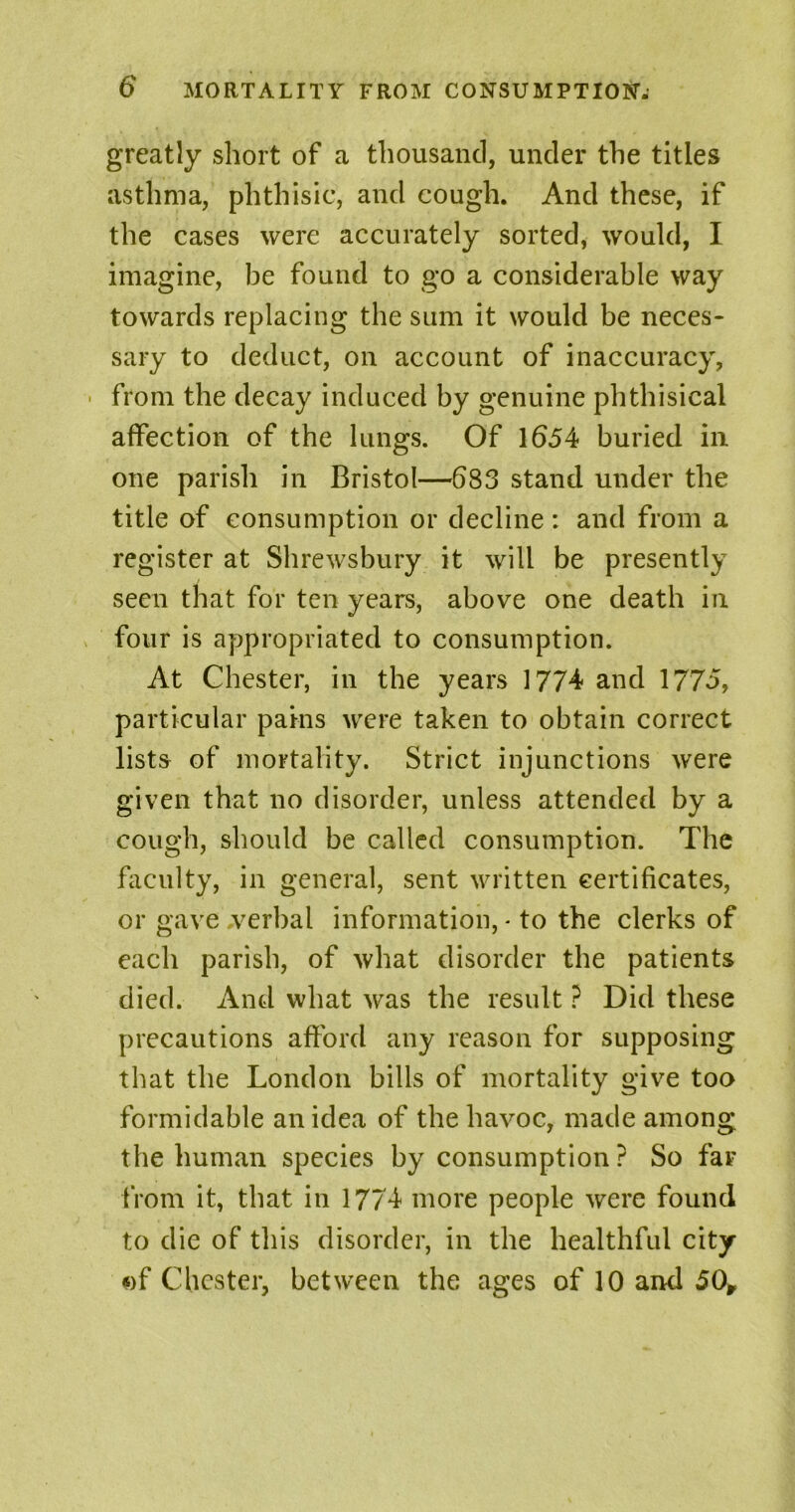 greatly short of a thousand, under the titles asthma, phthisic, and cough. And these, if the cases were accurately sorted, would, I imagine, be found to go a considerable way towards replacing the sum it would be neces- sary to deduct, on account of inaccuracy, ■ from the decay induced by genuine phthisical affection of the lungs. Of 1654 buried in one parish in Bristol—683 stand under the title of consumption or decline : and from a register at Shrewsbury it will be presently seen that for ten years, above one death in four is appropriated to consumption. At Chester, in the years 1774 and 1775, particular pains were taken to obtain correct lists of mortality. Strict injunctions were given that no disorder, unless attended by a cough, should be called consumption. The faculty, in general, sent written certificates, or gave .verbal information, - to the clerks of each parish, of what disorder the patients died. And what was the result ? Did these precautions afford any reason for supposing that the London bills of mortality give too formidable an idea of the havoc, made among the human species by consumption? So far from it, that in 1774 more people were found to die of this disorder, in the healthful city of Chester, between the ages of 10 and 50*