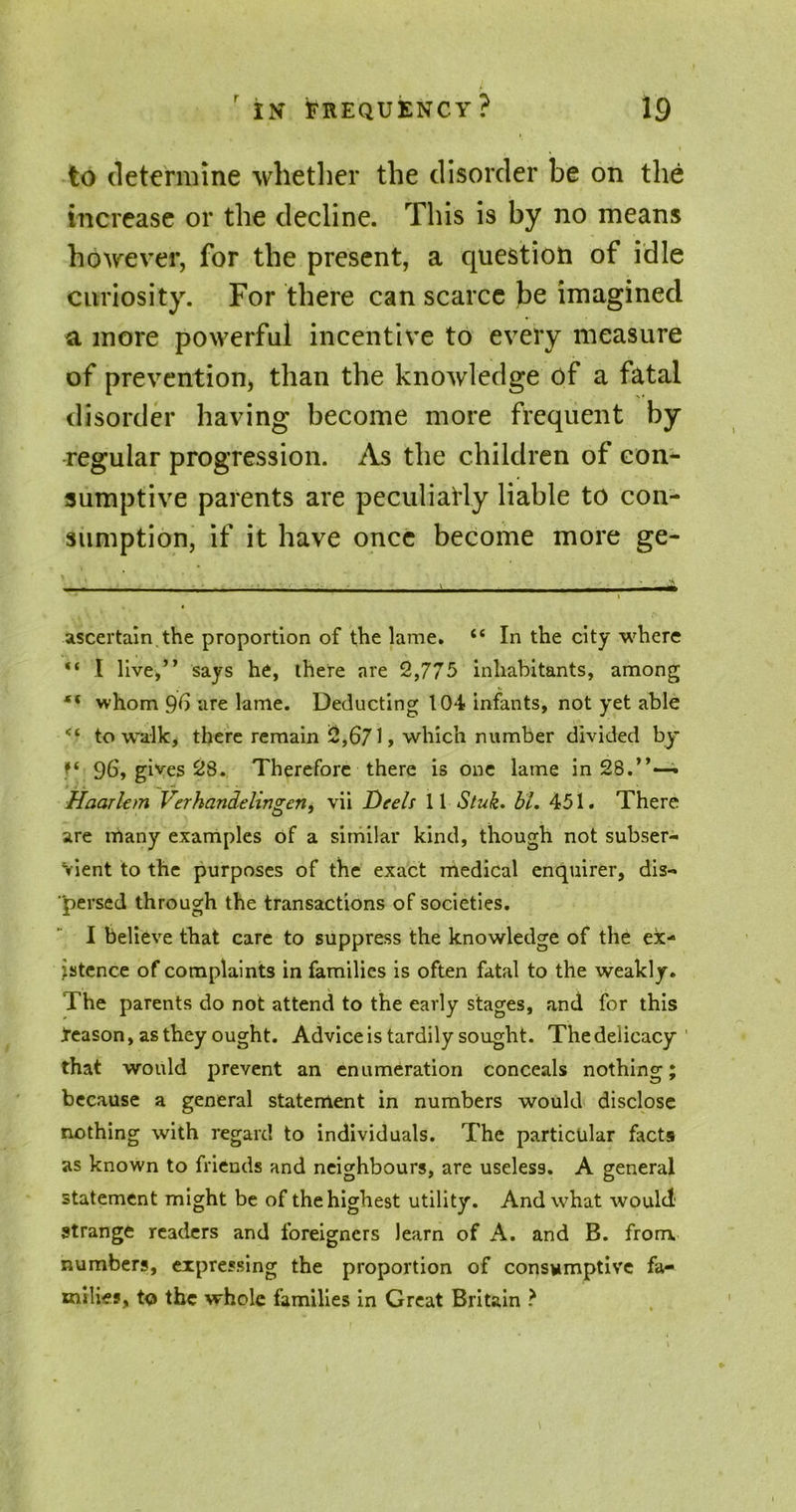 to determine whether the disorder be on the increase or the decline. This is by no means however, for the present, a question of idle curiosity. For there can scarce be imagined a more powerful incentive to every measure of prevention, than the knowledge of a fatal disorder having become more frequent by regular progression. As the children of con- sumptive parents are peculiarly liable to con- sumption, if it have once become more ge- ascertain the proportion of the lame. “ In the city where “ I live,” says he, there are 2,775 inhabitants, among “ whom 96 are lame. Deducting 104 infants, not yet able to walk, there remain 2,671, which number divided by f( 9b, gives 28. Therefore there is one lame in 28.”—. Haarlem Verhandelingen, vii Deels 11 Stuk. bl. 451. There are many examples of a similar kind, though not subser- vient to the purposes of the exact medical enquirer, dis- persed through the transactions of societies. I believe that care to suppress the knowledge of the ex- istence of complaints in families is often fatal to the weakly. The parents do not attend to the early stages, and for this Reason, as they ought. Advice is tardily sought. The delicacy that would prevent an enumeration conceals nothing; because a general statement in numbers would disclose nothing with regard to individuals. The particular facts as known to friends and neighbours, are useless. A general statement might be of the highest utility. And what would strange readers and foreigners learn of A. and B. from numbers, expressing the proportion of consumptive fa- milies, to the whole families in Great Britain ?