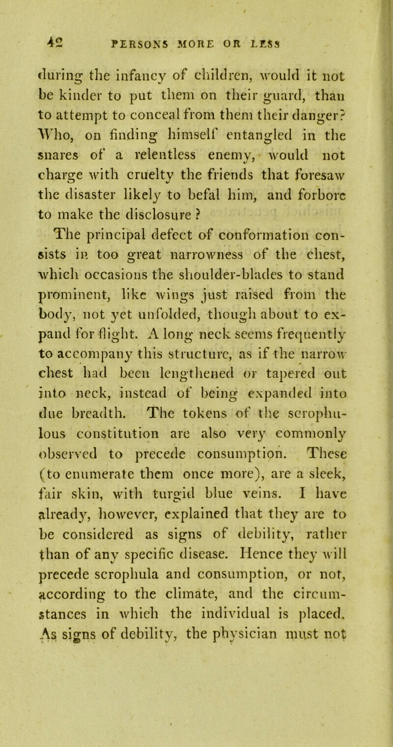 during the infancy of children, would it not be kinder to put them on their guard, than to attempt to conceal from them their danger? Who, on finding himself entangled in the snares of a relentless enemy, would not charge with cruelty the friends that foresaw the disaster likely to befal him, and forbore to make the disclosure ? The principal defect of conformation con- sists in too great narrowness of the chest, which occasions the shoulder-blades to stand prominent, like wings just raised from the body, not yet unfolded, though about to ex- pand for flight. A long neck seems frequently to accompany this structure, as if the narrow chest had been lengthened or tapered out into neck, instead of being expanded into due breadth. The tokens of the scrophu- lous constitution are also very commonly observed to precede consumption. These (to enumerate them once more), are a sleek, fair skin, with turgid blue veins. I have already, however, explained that they are to be considered as signs of debility, rather than of any specific disease. Hence they will precede scroplmla and consumption, or not, according to the climate, and the circum- stances in which the individual is placed. As signs of debility, the physician must not