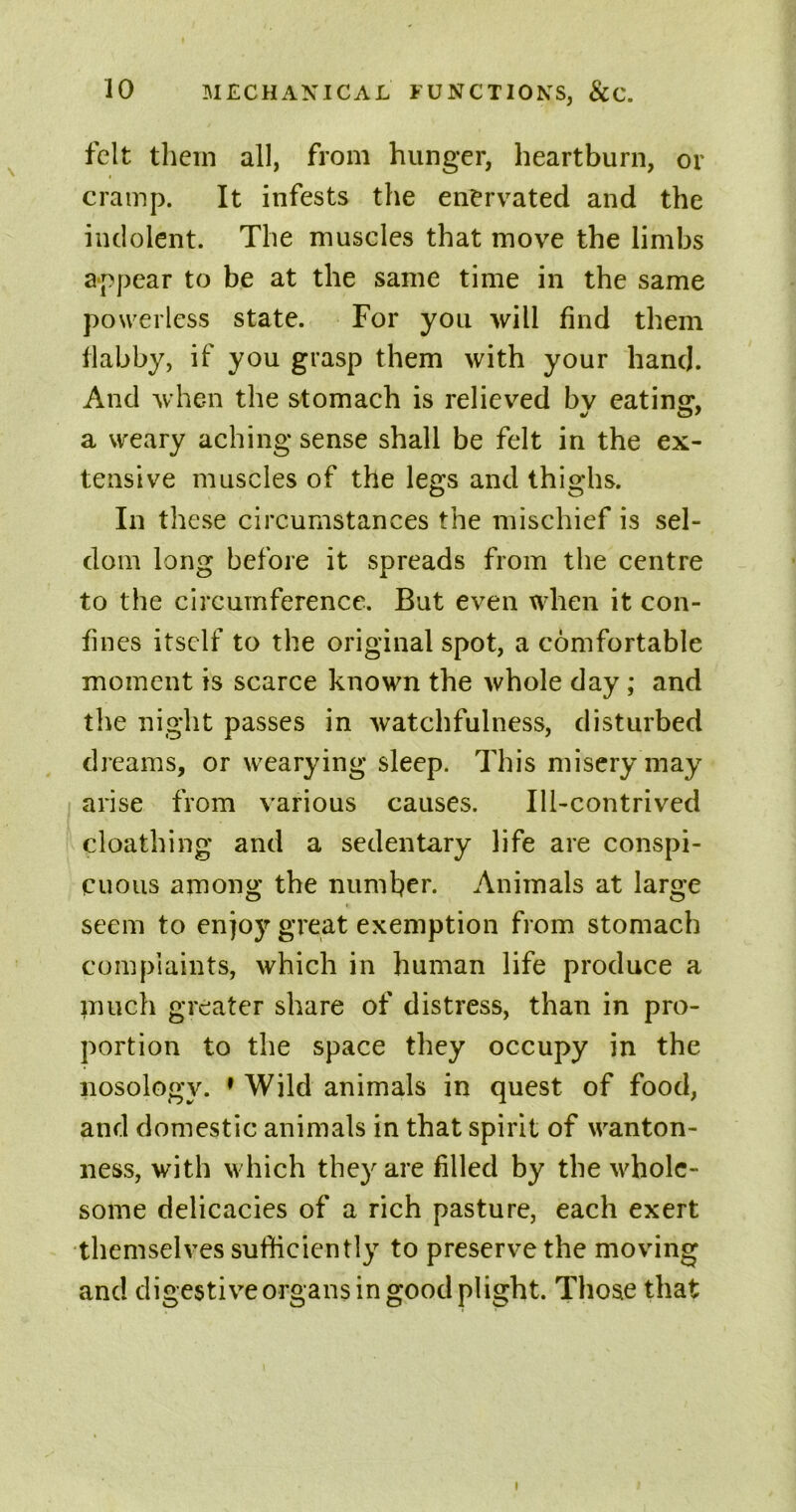 felt them all, from hunger, heartburn, or cramp. It infests the enervated and the indolent. The muscles that move the limbs appear to be at the same time in the same powerless state. For you will find them flabby, if you grasp them with your hand. And when the stomach is relieved bv eating, a weary aching sense shall be felt in the ex- tensive muscles of the legs and thighs. In these circumstances the mischief is sel- dom long before it spreads from the centre to the circumference. But even when it con- fines itself to the original spot, a comfortable moment is scarce known the whole day ; and the night passes in watchfulness, disturbed dreams, or wearying sleep. This misery may arise from various causes. Ill-contrived cloathing and a sedentary life are conspi- cuous among the number. Animals at large seem to enjoy great exemption from stomach complaints, which in human life produce a inuch greater share of distress, than in pro- portion to the space they occupy in the nosology. 1 Wild animals in quest of food, and domestic animals in that spirit of wanton- ness, with which they are filled by the whole- some delicacies of a rich pasture, each exert themselves sufficiently to preserve the moving and digestive organs in good plight. Those that l