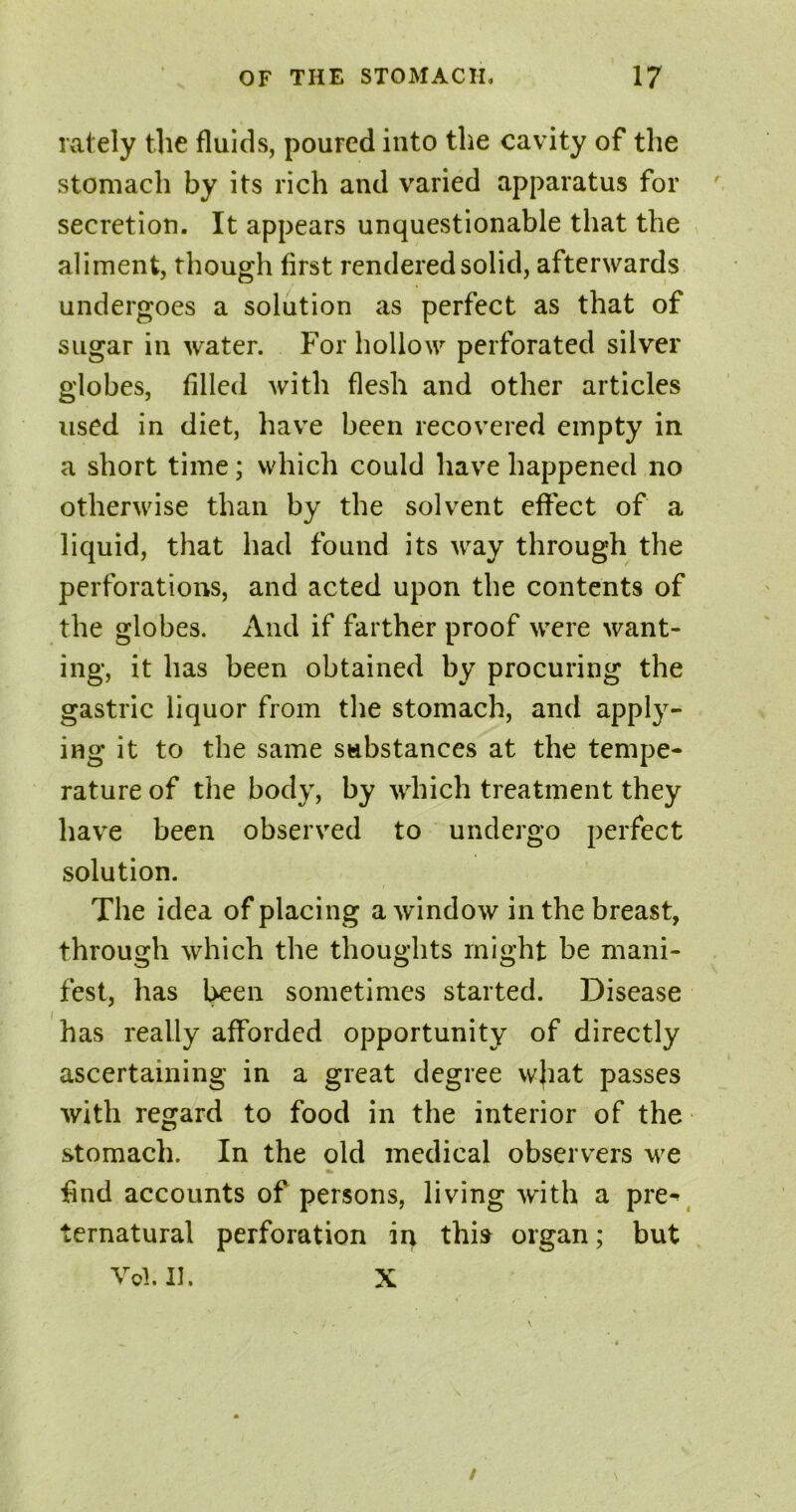 lately the fluids, poured into the cavity of the stomach by its rich and varied apparatus for secretion. It appears unquestionable that the aliment, though first rendered solid, afterwards undergoes a solution as perfect as that of sugar in water. For hollow perforated silver globes, filled with flesh and other articles used in diet, have been recovered empty in a short time; which could have happened no otherwise than by the solvent effect of a liquid, that had found its way through the perforations, and acted upon the contents of the globes. And if farther proof were want- ing, it has been obtained by procuring the gastric liquor from the stomach, and apply- ing it to the same substances at the tempe- rature of the body, by which treatment they have been observed to undergo perfect solution. The idea of placing a window in the breast, through which the thoughts might be mani- fest, has been sometimes started. Disease has really afforded opportunity of directly ascertaining in a great degree w}iat passes with regard to food in the interior of the stomach. In the old medical observers we find accounts of persons, living with a pre-* ternatural perforation in this organ; but Vol.H. X