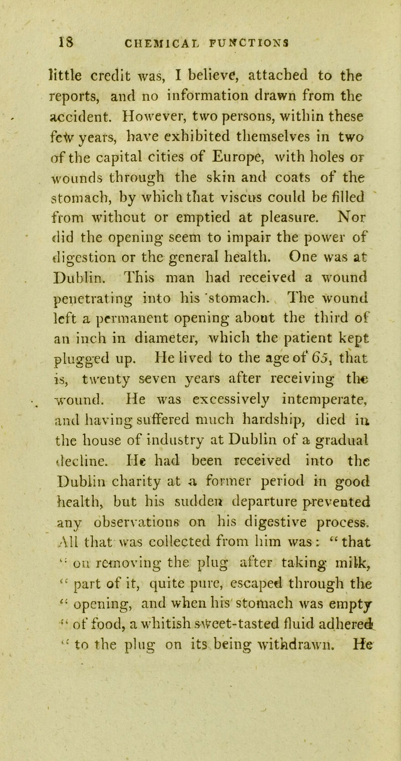 little credit was, I believe, attached to the reports, and no information drawn from the accident. However, two persons, within these fctv years, have exhibited themselves in two of the capital cities of Europe, with holes or wounds through the skin and coats of the stomach, by which that viscus could be filled from without or emptied at pleasure. Nor did the opening seem to impair the power of digestion or the general health. One was at Dublin. This man had received a wound penetrating into his ‘stomach. The wound left a permanent opening about the third of an inch in diameter, which the patient kept plugged up. He lived to the age of 65, that is, twenty seven years after receiving the wound. He was excessively intemperate, and having suffered much hardship, died in the house of industry at Dublin of a gradual decline. He had been received into the Dublin charity at a former period in good health, but his sudden departure prevented any observations on his digestive process. All that was collected from him was: “that “ on: removing the plug after taking milk, “ part of it, quite pure, escaped through the “ opening, and when his stomach was empty “ of food, a whitish sweet-tasted fluid adhered “ to the plug on its being withdrawn. He