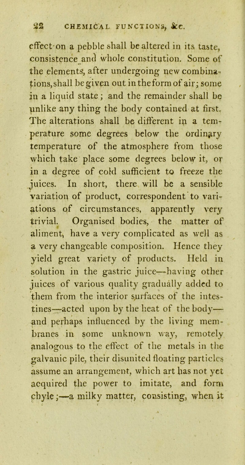 %% CHEMICAL FUNCTIONS, &C. effec t on a pebble shall be altered in its taste, consistence and whole constitution. Some of the elements, after undergoing new combina- tions, shall be given out in the form of air; some in a liquid state; and the remainder shall be unlike any thing the body contained at first. The alterations shall be different in a tem- perature some degrees below the ordinary temperature of the atmosphere from those which take place some degrees below it, or in a degree of cold sufficient to freeze the juices. In short, there will be a sensible variation of product, correspondent to vari- ations qf circumstances, apparently very trivial. Organised bodies, the matter of aliment, have a very complicated as well as a very changeable composition. Hence they yield great variety of products. Held in solution in the gastric juice—having other juices of various quality gradually added to them from the interior surfaces of the intes- tines—actcd upon by the heat of the body— and perhaps influenced by the living mem- branes in some unknown way, remotely analogous to the effect of the metals in the galvanic pile, their disunited floating particles assume an arrangement, which art has not yet acquired the power to imitate, and form chylea milky matter, consisting, when it