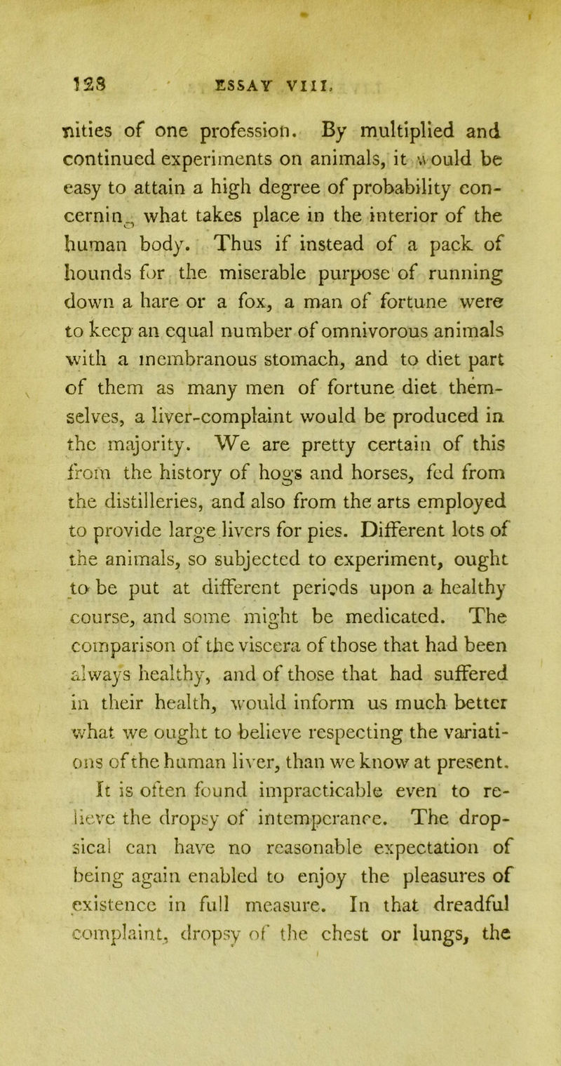 Tiities of one profession. By multiplied and continued experiments on animals, it u ould be easy to attain a high degree of probability con- cerning what takes place in the interior of the human body. Thus if instead of a pack of hounds for the miserable purpose of running down a hare or a fox, a man of fortune were to keep an equal number of omnivorous animals with a membranous stomach, and to diet part of them as many men of fortune diet them- selves, a liver-complaint would be produced in. the majority. We are pretty certain of this from the history of hogs and horses, fed from the distilleries, and also from the arts employed to provide large livers for pies. Different lots of the animals, so subjected to experiment, ought to be put at different periods upon a healthy course, and some might be medicated. The comparison of the viscera of those that had been always healthy, and of those that had suffered in their health, would inform us much better what we ought to believe respecting the variati- ons of the human liver, than we know at present. It is often found impracticable even to re- lieve the dropsy of intemperance. The drop- sical can have no reasonable expectation of being again enabled to enjoy the pleasures of existence in full measure. In that dreadful complaint, dropsy of the chest or lungs, the