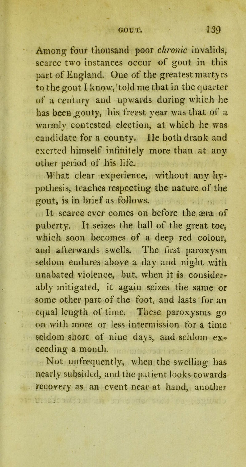 Among four thousand poor chronic invalids, scarce two instances occur of gout in this part of England. One of the greatest martyrs to the gout I know, ‘told me that in the quarter of a century and upwards during which lie has been gouty, his freest year was that of a warmly contested election, at which he was candidate for a county. He both drank and exerted himself infinitely more than at any other period of his life. What clear experience, without any hy- pothesis, teaches respecting the nature of the gout, is in brief as follows. It scarce ever comes on before the sera of puberty. It seizes the ball of the great toe, which soon becomes of a deep red colour, and afterwards swells. The first paroxysm seldom endures above a day and night with unabated violence, but, when it is consider- ably mitigated, it again seizes the same or some other part of the foot, and lasts for an equal length of time. These paroxysms go on with more or less intermission for a time seldom short of nine da^s, and seldom ex* ceeding a month. Not unfrequently, when the swelling has nearly subsided, and the patient looks towards recovery as an event near at hand, another