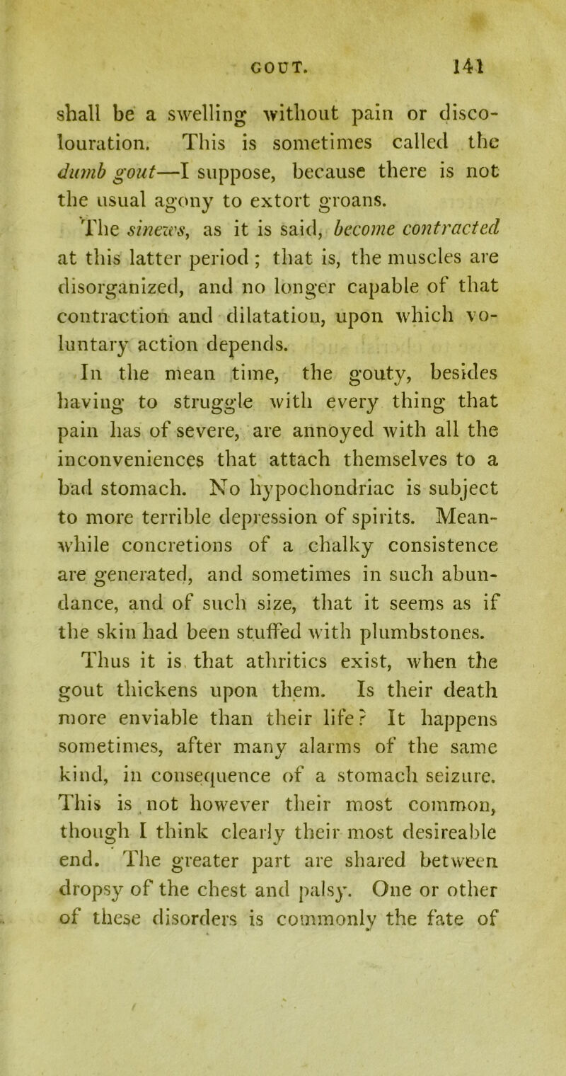 shall be a swelling without pain or disco- louration. This is sometimes called the dumb gout—I suppose, because there is not the usual agony to extort groans. The sinews, as it is said, become contracted at this latter period ; that is, the muscles are disorganized, and no longer capable of that contraction and dilatation, upon which vo- luntary action depends. In the mean time, the gouty, besides having to struggle with every thing that pain has of severe, are annoyed with all the inconveniences that attach themselves to a % bad stomach. No hypochondriac is subject to more terrible depression of spirits. Mean- while concretions of a chalky consistence are generated, and sometimes in such abun- dance, and of such size, that it seems as if the skin had been stuffed with plumbstones. Thus it is that athritics exist, when the gout thickens upon them. Is their death more enviable than their life? It happens sometimes, after manv alarms of the same kind, in consequence of a stomach seizure. This is not however their most common, though I think clearly their most desireahle end. The greater part are shared between dropsy of the chest and palsy. One or other of these disorders is commonly the fate of