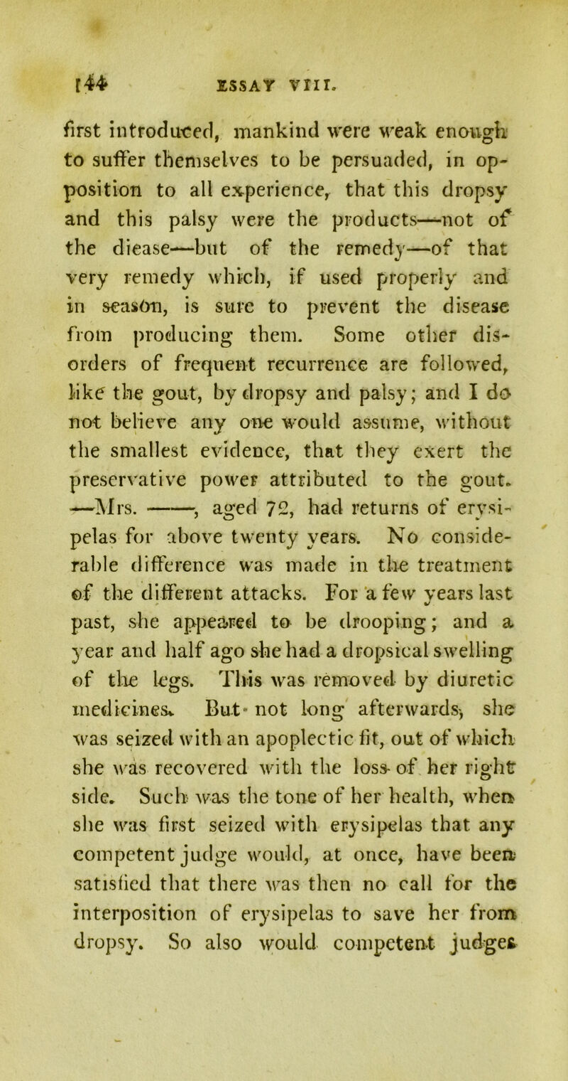 first introduced, mankind were weak enough to suffer themselves to be persuaded, in op- position to all experience, that this dropsy and this palsy were the products—not of the diease—but of the remedy—of that very remedy which, if used properly and in season, is sure to prevent the disease from producing them. Some other dis- orders of frequent recurrence are followed, like the gout, hydropsy and palsy; and I do not believe any one would assume, without the smallest evidence, that they exert the preservative power attributed to the gout. —Mrs. , aged 72, had returns of erysi- pelas for above twenty years. No conside- rable difference was made in the treatment of the different attacks. For a few years last past, she appeared to be drooping; and a year and half ago she had a dropsical swelling of the legs. This was removed by diuretic medicines* But* not long afterwards-, she was seized with an apoplectic fit, out of which she was recovered with the loss-of her right side. Such was the tone of her health, when she was first seized with erysipelas that any competent judge would, at once, have been satisfied that there was then no call for the interposition of erysipelas to save her from dropsy. So also would competent judge*