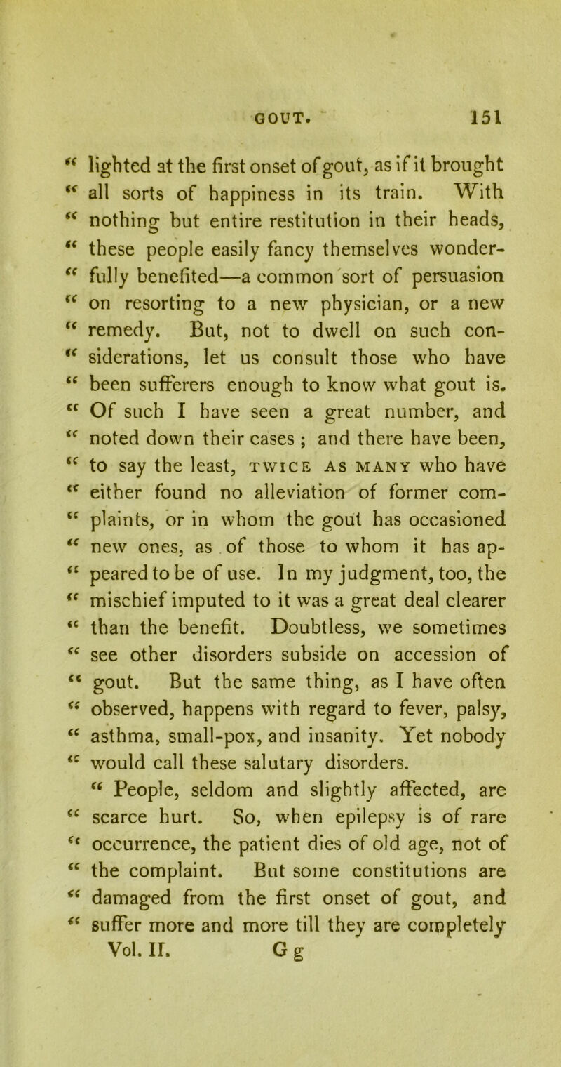 “ lighted at the first onset of gout, as if it brought “ all sorts of happiness in its train. With <c nothing but entire restitution in their heads, “ these people easily fancy themselves wonder- “ fully benefited—a common sort of persuasion “ on resorting to a new physician, or a new “ remedy. But, not to dwell on such con- iC siderations, let us consult those who have “ been sufferers enough to know what gout is. cc Of such I have seen a great number, and “ noted down their cases ; and there have been, cc to say the least, twice as many who have <f either found no alleviation of former com- 5C plaints, or in whom the gout has occasioned “ new ones, as of those to whom it has ap- “ pearedtobe of use. In my judgment, too, the “ mischief imputed to it was a great deal clearer “ than the benefit. Doubtless, we sometimes <c see other disorders subside on accession of “ gout. But the same thing, as I have often <s observed, happens with regard to fever, palsy, “ asthma, small-pox, and insanity. Yet nobody iC would call these salutary disorders. “ People, seldom and slightly affected, are <£ scarce hurt. So, when epilepsy is of rare (i occurrence, the patient dies of old age, not of “ the complaint. But some constitutions are “ damaged from the first onset of gout, and suffer more and more till they are completely Vol. II. G g