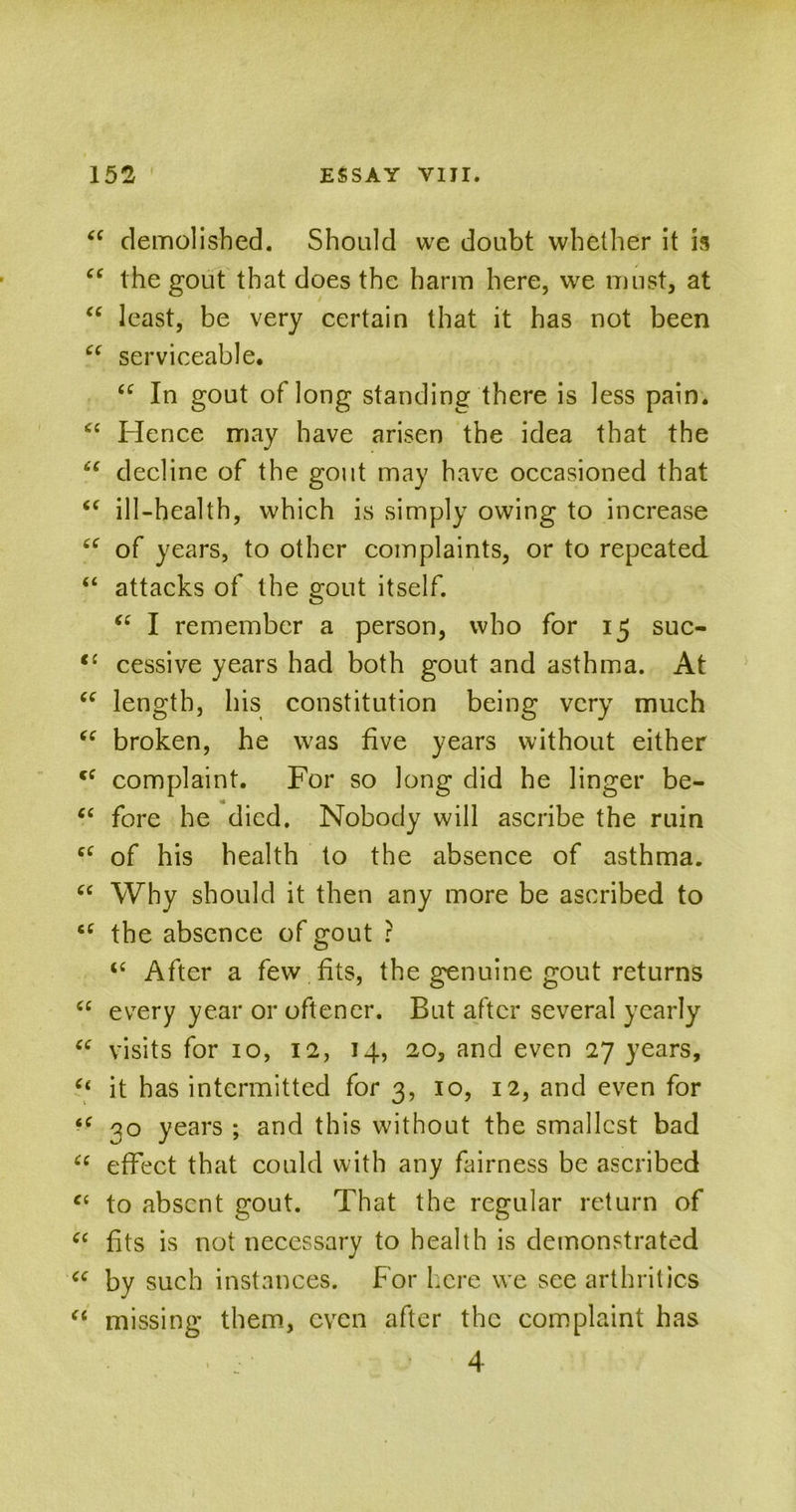 “ demolished. Should we doubt whether it is cc the gout that does the harm here, we must, at “ least, be very certain that it has not been “ serviceable. “ In gout of long standing there is less pain. <c Hence may have arisen the idea that the u decline of the gout may have occasioned that “ ill-health, which is simply owing to increase “ of years, to other complaints, or to repeated “ attacks of the gout itself. “ I remember a person, who for 15 suc- <c cessive years had both gout and asthma. At “ length, his constitution being very much “ broken, he was five years without either cf complaint. For so long did he linger be- “ fore he died. Nobody will ascribe the ruin cc of his health to the absence of asthma. “ Why should it then any more be ascribed to cc the absence of gout ? te After a few fits, the genuine gout returns “ every year or oftener. But after several yearly “ visits for 10, 12, 14, 20, and even 27 years, “ it has intermitted for 3, 10, 12, and even for 30 years ; and this without the smallest bad “ effect that could with any fairness be ascribed “ to absent gout. That the regular return of a fits is not necessary to health is demonstrated cc by such instances. For here we see arthritics “ missing them, even after the complaint has ' . :■ ■ 4