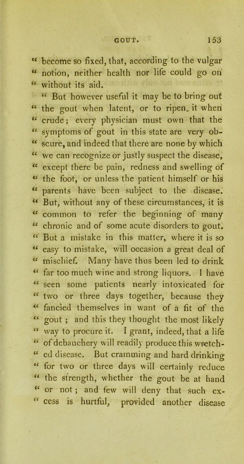 u become so fixed, that, according to the vulgar  notion, neither health nor life could go on “ without its aid. cc But however useful it may be to bring out “ the gout when latent, or to ripen, it when “ crude; every physician must own that the “ symptoms of gout in this state are very ob- u scure, and indeed that there are none by which u we can recognize or justly suspect the disease, “ except there be pain, redness and swelling of “ the foot, or unless the patient himself or his “ parents have been subject to the disease. <c But, without any of these circumstances, it is “ common to refer the beginning of many <c chronic and of some acute disorders to gout. <e But a mistake in this matter, where it is so “ easy to mistake, will occasion a great deal of “ mischief. Many have thus been led to drink iC far too much wine and strong liquors. I have “ seen some patients nearly intoxicated for ec two or three days together, because they “ fancied themselves in want of a fit of the ce gout ; and this they thought the most likely “ way to procure it. I grant, indeed, that a life “ of debauchery will readily produce this wnetch- <c ed disease. But cramming and hard drinking “ for two or three days will certainly reduce “ the strength, whether the gout be at hand “ or not ; and few will deny that such ex- ‘f cess is hurtful, provided another disease