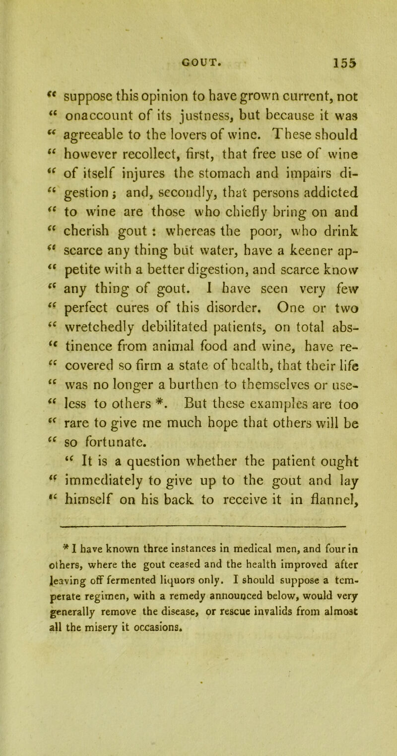 f< suppose this opinion to have grown current, not <c onaccount of its justness, but because it was “ agreeable to the lovers of wine. These should “ however recollect, first, that free use of wine “ of itself injures the stomach and impairs di- u gestion; and, secondly, that persons addicted “ to wine are those who chiefly bring on and “ cherish gout: whereas the poor, who drink (( scarce any thing but water, have a keener ap-  petite with a better digestion, and scarce know s( any thing of gout. 1 have seen very few “ perfect cures of this disorder. One or two <c wretchedly debilitated patients, on total abs- (€ tinence from animal food and wine, have re- “ covered so firm a state of health, that their life “ was no longer a burthen to themselves or use- “ less to others *. But these examples are too “ rare to give me much hope that others will be ce so fortunate. u It is a question whether the patient ought “ immediately to give up to the gout and lay “ himself on his back to receive it in flannel. *1 have known three instances in medical men, and four in others, where the gout ceased and the health improved after leaving off fermented liquors only. I should suppose a tem- perate regimen, with a remedy announced below, would very generally remove the disease, or rescue invalids from almost all the misery it occasions.